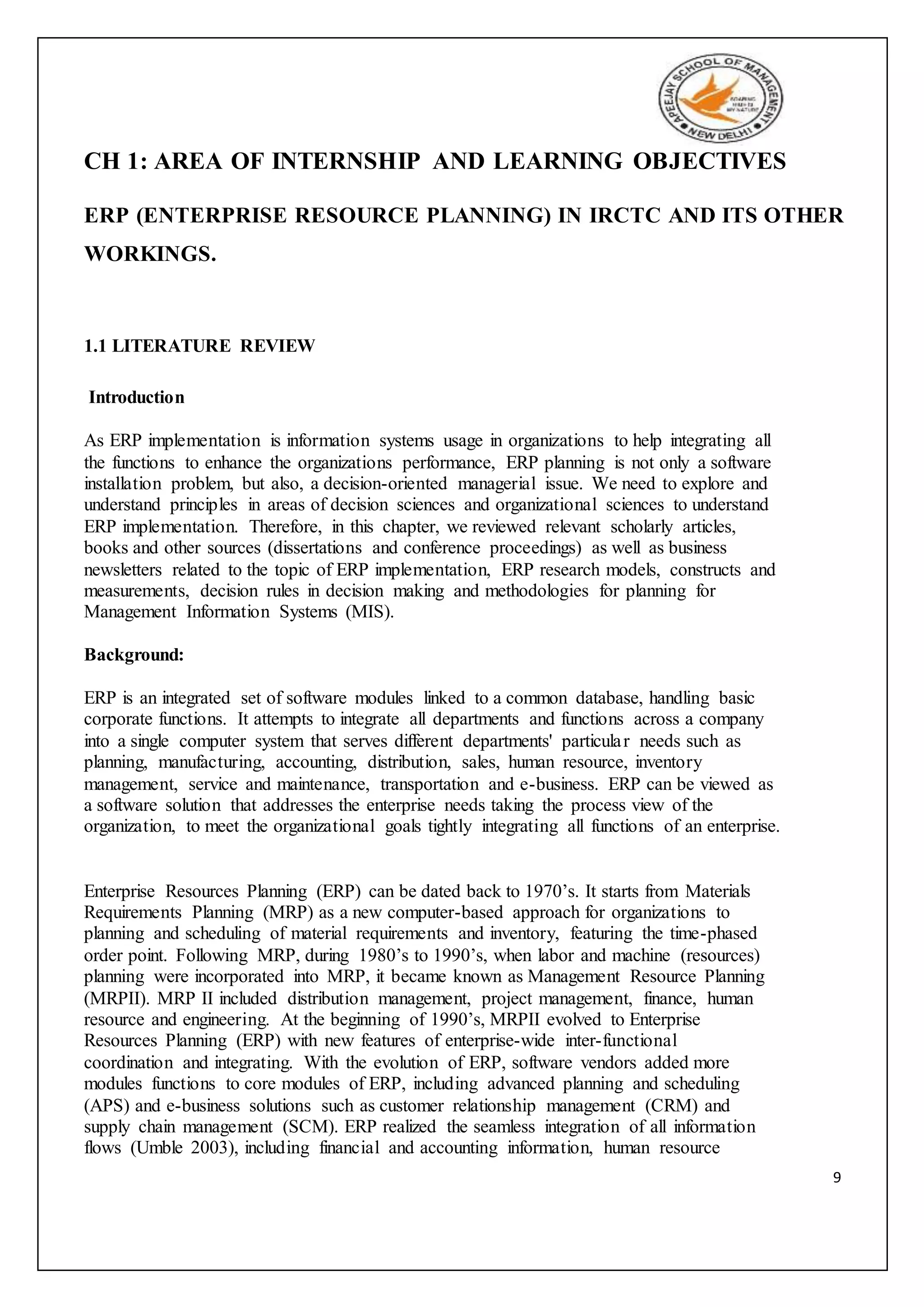 9
CH 1: AREA OF INTERNSHIP AND LEARNING OBJECTIVES
ERP (ENTERPRISE RESOURCE PLANNING) IN IRCTC AND ITS OTHER
WORKINGS.
1.1 LITERATURE REVIEW
Introduction
As ERP implementation is information systems usage in organizations to help integrating all
the functions to enhance the organizations performance, ERP planning is not only a software
installation problem, but also, a decision-oriented managerial issue. We need to explore and
understand principles in areas of decision sciences and organizational sciences to understand
ERP implementation. Therefore, in this chapter, we reviewed relevant scholarly articles,
books and other sources (dissertations and conference proceedings) as well as business
newsletters related to the topic of ERP implementation, ERP research models, constructs and
measurements, decision rules in decision making and methodologies for planning for
Management Information Systems (MIS).
Background:
ERP is an integrated set of software modules linked to a common database, handling basic
corporate functions. It attempts to integrate all departments and functions across a company
into a single computer system that serves different departments' particular needs such as
planning, manufacturing, accounting, distribution, sales, human resource, inventory
management, service and maintenance, transportation and e-business. ERP can be viewed as
a software solution that addresses the enterprise needs taking the process view of the
organization, to meet the organizational goals tightly integrating all functions of an enterprise.
Enterprise Resources Planning (ERP) can be dated back to 1970’s. It starts from Materials
Requirements Planning (MRP) as a new computer-based approach for organizations to
planning and scheduling of material requirements and inventory, featuring the time-phased
order point. Following MRP, during 1980’s to 1990’s, when labor and machine (resources)
planning were incorporated into MRP, it became known as Management Resource Planning
(MRPII). MRP II included distribution management, project management, finance, human
resource and engineering. At the beginning of 1990’s, MRPII evolved to Enterprise
Resources Planning (ERP) with new features of enterprise-wide inter-functional
coordination and integrating. With the evolution of ERP, software vendors added more
modules functions to core modules of ERP, including advanced planning and scheduling
(APS) and e-business solutions such as customer relationship management (CRM) and
supply chain management (SCM). ERP realized the seamless integration of all information
flows (Umble 2003), including financial and accounting information, human resource
 