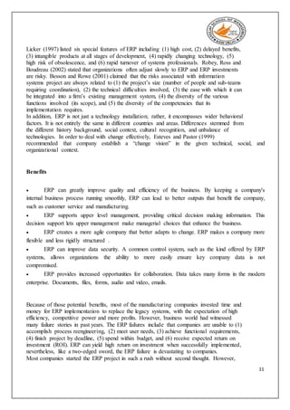 11
Licker (1997) listed six special features of ERP including (1) high cost, (2) delayed benefits,
(3) intangible products at all stages of development, (4) rapidly changing technology, (5)
high risk of obsolescence, and (6) rapid turnover of systems professionals. Robey, Ross and
Boudreau (2002) stated that organizations often adjust slowly to ERP and ERP investments
are risky. Besson and Rowe (2001) claimed that the risks associated with information
systems project are always related to (1) the project’s size (number of people and sub-teams
requiring coordination), (2) the technical difficulties involved, (3) the ease with which it can
be integrated into a firm’s existing management system, (4) the diversity of the various
functions involved (its scope), and (5) the diversity of the competencies that its
implementation requires.
In addition, ERP is not just a technology installation; rather, it encompasses wider behavioral
factors. It is not entirely the same in different countries and areas. Differences stemmed from
the different history background, social context, cultural recognition, and unbalance of
technologies. In order to deal with change effectively, Esteves and Pastor (1999)
recommended that company establish a “change vision” in the given technical, social, and
organizational context.
Benefits
 ERP can greatly improve quality and efficiency of the business. By keeping a company's
internal business process running smoothly, ERP can lead to better outputs that benefit the company,
such as customer service and manufacturing.
 ERP supports upper level management, providing critical decision making information. This
decision support lets upper management make managerial choices that enhance the business.
 ERP creates a more agile company that better adapts to change. ERP makes a company more
flexible and less rigidly structured .
 ERP can improve data security. A common control system, such as the kind offered by ERP
systems, allows organizations the ability to more easily ensure key company data is not
compromised.
 ERP provides increased opportunities for collaboration. Data takes many forms in the modern
enterprise. Documents, files, forms, audio and video, emails.
Because of those potential benefits, most of the manufacturing companies invested time and
money for ERP implementation to replace the legacy systems, with the expectation of high
efficiency, competitive power and more profits. However, business world had witnessed
many failure stories in past years. The ERP failures include that companies are unable to (1)
accomplish process reengineering, (2) meet user needs, (3) achieve functional requirements,
(4) finish project by deadline, (5) spend within budget, and (6) receive expected return on
investment (ROI). ERP can yield high return on investment when successfully implemented,
nevertheless, like a two-edged sword, the ERP failure is devastating to companies.
Most companies started the ERP project in such a rush without second thought. However,
 