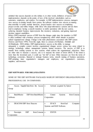 13
admitted that success depends on who defines it, in other words, definition of success ERP
implementation depends on the points of view of the involved stakeholders such as
customers, employees, and vendors. For example, in ERP implementation process, managers
view success as earning benefit from system, the software vendors view success as running
data smoothly to realize module functions, project leaders view success as completing
project on time and within budget, while those who adopt information systems and use them
tend to emphasize having a smooth transition to stable operations with the new system,
achieving intended business improvements like inventory reductions, and gaining improved
decision support capabilities.
Robey (2003) measured success of ERP from the changes angle since the transition to ERP
is often combined with a business process reengineering effort which intends to produce
radical organizational change. Change is the main phenomenon associated with ERP system
(Esteves and Pastor 1999). From this angle, there is a stream (Al-Mashari, Abdullah and
Al-Mudimigh, 2003) defines ERP implementation success as the ability to manage
adequately a complex context involves organizational changes across various key areas related to
strategy, technology, culture, management systems, human resources. The success of ERP is to
transfer from existing systems to new systems, which achieve the organizational .objectives. There
are other rules to measure a success, one is to measure the return of invest (ROI). If the return is
more than the investment part, it could say “not fail” at least. Other measures are from the terms of
technology, economics, financial or strategic business terms, smooth running of business operations,
ERP-adopting inner organization’s managers and employees, out organization’s customers,
suppliers, and investors.
ERP SOFTWARES FOR ORGANISATIONS
SOME OF THE ERP SOFTWARE PACKAGES MADE BY DIFFERENT ORGANISATIONS FOR
PROFESSIONAL USE IN COMPANIES.
 Access SupplyChain from the Access
Group
 Activant acquired by Epicor
 BatchMaster ERP from BatchMaster
Software
 Cimnet Systems from Consona
Corporation
 DEACOM ERP from Deacom  EFACS from Exel Computer
Systems and RAD Software.
 Encompix ERP from Consona
Corporation
 ENFOS
 