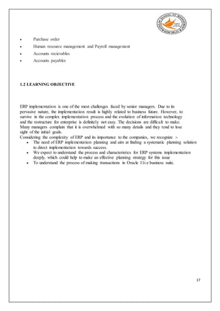 17
 Purchase order
 Human resource management and Payroll management
 Accounts recievables
 Accounts payables
1.2 LEARNING OBJECTIVE
ERP implementation is one of the most challenges faced by senior managers. Due to its
pervasive nature, the implementation result is highly related to business future. However, to
survive in the complex implementation process and the evolution of information technology
and the restructure for enterprise is definitely not easy. The decisions are difficult to make.
Many managers complain that it is overwhelmed with so many details and they tend to lose
sight of the initial goals.
Considering the complexity of ERP and its importance to the companies, we recognize :-
 The need of ERP implementation planning and aim at finding a systematic planning solution
to direct implementation towards success.
 We expect to understand the process and characteristics for ERP systems implementation
deeply, which could help to make an effective planning strategy for this issue
 To understand the process of making transactions in Oracle 11i e business suite.
 