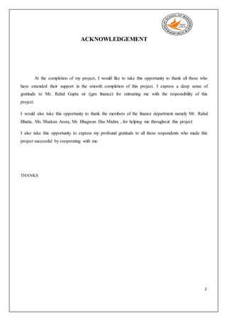 2
ACKNOWLEDGEMENT
At the completion of my project, I would like to take this opportunity to thank all those who
have extended their support in the smooth completion of this project. I express a deep sense of
gratitude to Mr. Rahul Gupta sir (jgm finance) for entrusting me with the responsibility of this
project.
I would also take this opportunity to thank the members of the finance department namely Mr. Rahul
Bhatia, Ms. Muskan Arora, Mr. Bhagwan Das Mishra , for helping me throughout this project
I also take this opportunity to express my profound gratitude to all those respondents who made this
project successful by cooperating with me.
THANKS
 