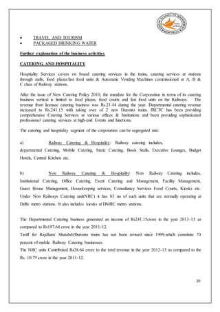 20
 TRAVEL AND TOURISM
 PACKAGED DRINKING WATER
Further explanation of the business activities
CATERING AND HOSPITALITY
Hospitality Services covers on board catering services in the trains, catering services at stations
through stalls, food plazas/fast food units & Automatic Vending Machines commissioned at A, B &
C class of Railway stations.
After the issue of New Catering Policy 2010, the mandate for the Corporation in terms of its catering
business vertical is limited to food plazas, food courts and fast food units on the Railways. The
revenue from licensee catering business was Rs.21.44 during the year. Departmental catering revenue
increased to Rs.241.15 with taking over of 2 new Duronto trains. IRCTC has been providing
comprehensive Catering Services at various offices & Institutions and been providing sophisticated
professional catering services at high-end Events and functions.
The catering and hospitality segment of the corporation can be segregated into:
a) Railway Catering & Hospitality: Railway catering includes,
departmental Catering, Mobile Catering, Static Catering, Book Stalls, Executive Lounges, Budget
Hotels, Central Kitchen etc.
b) Non Railway Catering & Hospitality: Non Railway Catering includes,
Institutional Catering, Office Catering, Event Catering and Management, Facility Management,
Guest House Management, Housekeeping services, Consultancy Services Food Courts, Kiosks etc.
Under Non Railways Catering unit(NRC) it has 83 no of such units that are normally operating at
Delhi metro stations. It also includes kiosks at DMRC metro stations.
The Departmental Catering business generated an income of Rs241.15crore in the year 2013-13 as
compared to Rs197.64 crore in the year 2011-12.
Tariff for Rajdhani/ Shatabdi/Duronto trains has not been revised since 1999,which constitute 70
percent of mobile Railway Catering businesses.
The NRC units Contributed Rs28.64 crore to the total revenue in the year 2012-13 as compared to the
Rs. 10.79 crore in the year 2011-12.
 