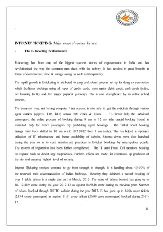 21
.
INTERNET TICKETING- Major source of revenue for irctc
- The E-Ticketing Performance:
E-ticketing has been one of the biggest success stories of e-governance in India and has
revolutionized the way the common man deals with the railway. It has resulted in great benefits in
terms of convenience, time & energy saving as well as transparency.
The rapid growth in E-ticketing is attributed to easy and robust process set up for doing e- reservation
which facilitates bookings using all types of credit cards, most major debit cards, cash cards facility,
net banking facility and five major payment gateways. This is also strengthened by an online refund
process.
The common man, not having computer / net access, is also able to get the e-tickets through various
agent outlets (approx. 1.06 lakh) across 500 cities & towns. To further help the individual
passengers, the online process of booking during 8 am to 12 am (the crucial booking hours) is
restricted only for direct passengers, by prohibiting agent bookings. The Tatkal ticket booking
timings have been shifted to 10 am w.e.f. 10.7.2012 from 8 am earlier. This has helped in optimum
utilization of IT infrastructure and better availability of website. Several drives were also launched
during the year so as to curb unauthorized practices in E-ticket bookings by unscrupulous people.
The system of registration has been further strengthened. The IT Anti Fraud Cell monitors booking
on regular basis to detect any malpractices. Further, efforts are made for continuous up gradation of
the site and ensuring highest level of security.
Internet Ticketing services continue to go from strength to strength. It is handling about 45-50% of
the reserved train accommodation of Indian Railways. Recently they achieved a record booking of
over 5 lakhs tickets in a single day on 1st March, 2013. The value of tickets booked has gone up to
Rs. 12,419 crore during the year 2012-13 as against Rs.9646 crore during the previous year. Number
of tickets booked through IRCTC website during the year 2012-13 has gone up to 14.06 crore tickets
(25.44 crore passengers) as against 11.61 crore tickets (20.99 crore passengers) booked during 2011-
12.
 