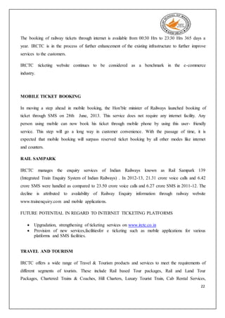 22
The booking of railway tickets through internet is available from 00:30 Hrs to 23:30 Hrs 365 days a
year. IRCTC is in the process of further enhancement of the existing infrastructure to further improve
services to the customers.
IRCTC ticketing website continues to be considered as a benchmark in the e-commerce
industry.
MOBILE TICKET BOOKING
In moving a step ahead in mobile booking, the Hon’ble minister of Railways launched booking of
ticket through SMS on 28th June, 2013. This service does not require any internet facility. Any
person using mobile can now book his ticket through mobile phone by using this user- friendly
service. This step will go a long way in customer convenience. With the passage of time, it is
expected that mobile booking will surpass reserved ticket booking by all other modes like internet
and counters.
RAIL SAMPARK
IRCTC manages the enquiry services of Indian Railways known as Rail Sampark 139
(Integrated Train Enquiry System of Indian Railways) . In 2012-13, 21.31 crore voice calls and 6.42
crore SMS were handled as compared to 23.50 crore voice calls and 6.27 crore SMS in 2011-12. The
decline is attributed to availability of Railway Enquiry information through railway website
www.trainenquiry.com and mobile applications.
FUTURE POTENTIAL IN REGARD TO INTERNET TICKETING PLATFORMS
 Upgradation, strengthening of ticketing services on www.irctc.co.in
 Provision of new services,facilitiesfor e ticketing such as mobile applications for various
platforms and SMS facilities.
TRAVEL AND TOURISM
IRCTC offers a wide range of Travel & Tourism products and services to meet the requirements of
different segments of tourists. These include Rail based Tour packages, Rail and Land Tour
Packages, Chartered Trains & Coaches, Hill Charters, Luxury Tourist Train, Cab Rental Services,
 