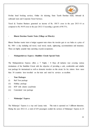 23
On-line hotel booking services, Online Air ticketing, State Teerth Darshan trains, Inbound &
outbound tours and Corporate Travel Services.
Travel & Tourism Business generated an income of Rs. 188.71 crore in the year 2013-14 as
compared to Rs. 98.95 crore in the year 2012-13 recording a growth of 90.71%.
- Bharat Darshan Tourist Train (Village on Wheels):
Bharat Darshan tourist train is budget segment train where the traveler gets to see India at a price of
Rs. 500/- a day including rail travel, road travel, meals, sightseeing, accommodation and insurance.
These are highly popular trips operating at peak occupancies.
- Mahaparinirvan Express - Buddhist Circuit Special Train
The Mahaparinirvan Express offers a 7 Nights / 8 Days all inclusive tour covering various
destinations of the Buddhist Circuit with the objective of providing a safe, comfortable and reliable
tour package for international as well as domestic travelers on this circuit. So far, visitors from more
than 30 countries have travelled on the train and rated its services as excellent.
- Tour Packages
(i) Rail Tour package
(ii) Holiday package
(iii) RTP with charter coach/train
(iv) Customized tour package
- Maharajas’ Express
The Maharajas’ Express is a top end Luxury train. This train is operated on 3 different itineraries.
During the year 2012-13, a total of 639 passengers availed the services of Maharajas’ Express in 25
 