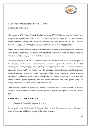 25
2.6 COMPETITIVE POSITION IN THE MARKET
ECONOMIC SCENARIO
The growth in GDP (Gross Domestic Product) during the FY 2012-13 has been declined at 5% as
compared to a growth rate of 6.2% in FY 2011-12. All the three major sectors of the economy,
namely agriculture, industry and services also showing lower trend growth rate at 1.8%, 1.9% and
6.6% in FY 2012-13 as compared to 3.6%, 2.7% and 8.2% in FY 2011-12 respectively.
India’s services sector however remains a prominent sector in terms of its contribution to national and
states incomes, trade flows, FDI inflows, and employment. The services sector has been a major and
vital force steadily driving growth in the Indian economy.
The global economy in FY 2012-13 improved slowly and did not recover to the extent anticipated in
the beginning of the year. Several European economies experienced recession due to high
unemployment, banking fragility, fiscal tightening and sluggish growth. The U.S. economy improved
marginally, driven mainly by housing and the consumer sectors; however, capital investments
remained sluggish. Among the Asian economies, China, going through a political transition,
experienced considerably slower growth. Deceleration in industrial output and exports weakened
India’s economic growth significantly. The weak macro environment and slower growth caused the
margin environment to remain volatile with downward bias.
With improved business sentiments and investor perception and a partial rebound in industrial
activity in other developing countries, industrial growth is expected to improve in the next financial
year.
CATERING AND TOURISM SECTOR
- Catering & Hospitality Industry Overview:
In the recent years, the Hospitality & Catering Industry in India has emerged as one of the largest in
terms of production and fastest in terms of the growth prospects.
 