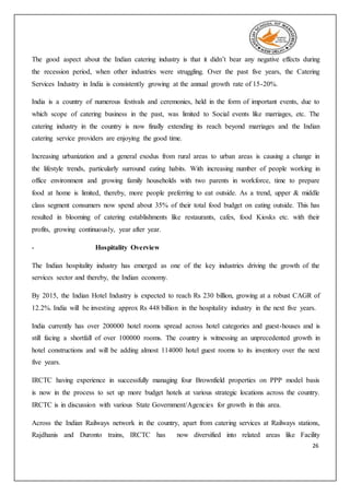 26
The good aspect about the Indian catering industry is that it didn’t bear any negative effects during
the recession period, when other industries were struggling. Over the past five years, the Catering
Services Industry in India is consistently growing at the annual growth rate of 15-20%.
India is a country of numerous festivals and ceremonies, held in the form of important events, due to
which scope of catering business in the past, was limited to Social events like marriages, etc. The
catering industry in the country is now finally extending its reach beyond marriages and the Indian
catering service providers are enjoying the good time.
Increasing urbanization and a general exodus from rural areas to urban areas is causing a change in
the lifestyle trends, particularly surround eating habits. With increasing number of people working in
office environment and growing family households with two parents in workforce, time to prepare
food at home is limited, thereby, more people preferring to eat outside. As a trend, upper & middle
class segment consumers now spend about 35% of their total food budget on eating outside. This has
resulted in blooming of catering establishments like restaurants, cafes, food Kiosks etc. with their
profits, growing continuously, year after year.
- Hospitality Overview
The Indian hospitality industry has emerged as one of the key industries driving the growth of the
services sector and thereby, the Indian economy.
By 2015, the Indian Hotel Industry is expected to reach Rs 230 billion, growing at a robust CAGR of
12.2%. India will be investing approx Rs 448 billion in the hospitality industry in the next five years.
India currently has over 200000 hotel rooms spread across hotel categories and guest-houses and is
still facing a shortfall of over 100000 rooms. The country is witnessing an unprecedented growth in
hotel constructions and will be adding almost 114000 hotel guest rooms to its inventory over the next
five years.
IRCTC having experience in successfully managing four Brownfield properties on PPP model basis
is now in the process to set up more budget hotels at various strategic locations across the country.
IRCTC is in discussion with various State Government/Agencies for growth in this area.
Across the Indian Railways network in the country, apart from catering services at Railways stations,
Rajdhanis and Duronto trains, IRCTC has now diversified into related areas like Facility
 