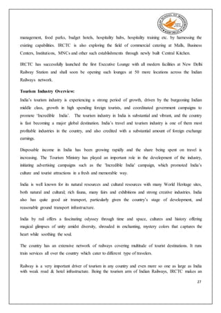 27
management, food parks, budget hotels, hospitality hubs, hospitality training etc. by harnessing the
existing capabilities. IRCTC is also exploring the field of commercial catering at Malls, Business
Centers, Institutions, MNCs and other such establishments through newly built Central Kitchen.
IRCTC has successfully launched the first Executive Lounge with all modern facilities at New Delhi
Railway Station and shall soon be opening such lounges at 50 more locations across the Indian
Railways network.
Tourism Industry Overview:
India’s tourism industry is experiencing a strong period of growth, driven by the burgeoning Indian
middle class, growth in high spending foreign tourists, and coordinated government campaigns to
promote ‘Incredible India’. The tourism industry in India is substantial and vibrant, and the country
is fast becoming a major global destination. India’s travel and tourism industry is one of them most
profitable industries in the country, and also credited with a substantial amount of foreign exchange
earnings.
Disposable income in India has been growing rapidly and the share being spent on travel is
increasing. The Tourism Ministry has played an important role in the development of the industry,
initiating advertising campaigns such as the 'Incredible India' campaign, which promoted India’s
culture and tourist attractions in a fresh and memorable way.
India is well known for its natural resources and cultural resources with many World Heritage sites,
both natural and cultural; rich fauna, many fairs and exhibitions and strong creative industries. India
also has quite good air transport, particularly given the country’s stage of development, and
reasonable ground transport infrastructure.
India by rail offers a fascinating odyssey through time and space, cultures and history offering
magical glimpses of unity amidst diversity, shrouded in enchanting, mystery colors that captures the
heart while soothing the soul.
The country has an extensive network of railways covering multitude of tourist destinations. It runs
train services all over the country which cater to different type of travelers.
Railway is a very important driver of tourism in any country and even more so one as large as India
with weak road & hotel infrastructure. Being the tourism arm of Indian Railways, IRCTC makes an
 