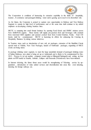 31
The Corporation is confident of harnessing its extensive capability in the fields of hospitality,
tourism , E-commerce and packaged drinking water and is gearing up to excel in its diversified role.
As for future, the Corporate is poised to capture new opportunities in Railway and Non Railway
Segment to sustain its high level of performance and at the same time shall continue to lay added
emphasis on developing existing business lines.
IRCTC is venturing into retail format business by opening Food Kiosk and DMRC stations across
New Delhi/NCR regions. These kiosks will supply pre-packed food and beverages with assistant
from renowned B2B suppliers and packed cooked food from Central Kitchen, Noida. Total 130
kiosks shall be commissioned. IRCTC is hastening its efforts for enhancing the Catering &
Hospitality Business by taking various initiatives.
In Tourism, steps such as introduction of new rail, air packages, extension of the Buddhist Circuit
special train to Odisha, New Tour Packages, launch of Outbound packages, organizing of MICE
events are being taken.
In package drinking water segment, to meet the large unsatisfied demand of packaged drinking water
of Indian Railways, new plant is being set up at Ambernath and is likely to be commissioned by Dec.
2013. Process to set up another company owned plant at Bilaspur(Chattisgarh) and setting up four
plants on PPP model at Amethi, Ambala , Lalitpur and Parassala (Trivendrum) have been initiated.
In Internet ticketing, the future thrust areas would be strengthening of Ticketing service by up-
gradation , introduction of value added services and diversification into areas like even ticketing,
ticketing for foreign railways etc.
 