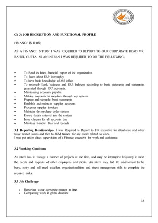32
Ch 3: JOB DECSRIPTION AND FUNCTIONAL PROFILE
FINANCE INTERN:
AS A FINANCE INTERN I WAS REQUIRED TO REPORT TO OUR CORPORATE HEAD MR.
RAHUL GUPTA. AS AN INTERN I WAS REQUIRED TO DO THE FOLLOWING-
 To Read the latest financial report of the organization
 To learn about ERP thoroughly
 To have basic knowledge of MS office
 To reconcile Bank balances and ERP balances according to bank statements and statements
generated through ERP accounts.
 Maintaining accounts payable
 Making payments to suppliers through erp systems
 Prepare and reconcile bank statements
 Establish and maintain supplier accounts
 Processes supplier invoices
 Maintain the purchase order system
 Ensure data is entered into the system
 Issue cheques for all accounts due
 Maintain financial files and records
3.1 Reporting Relationships- I was Required to Report to HR executive for attendance and other
leave related issues and then to JGM finance for any query related to work.
I was put under direct supervision of a Finance executive for work and assistance.
3.2 Working Conditions
An intern has to manage a number of projects at one time, and may be interrupted frequently to meet
the needs and requests of other employees and clients. An intern may find the environment to be
busy, noisy and will need excellent organizational,time and stress management skills to complete the
required tasks.
3.3 Job Challenges
 Reporting to our corporate mentor in time
 Completing work in given deadline
 
