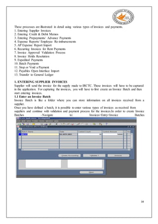 34
These processes are illustrated in detail using various types of invoices and payments.
1. Entering Supplier Invoices
2. Entering Credit & Debit Memos
3. Entering Prepayments/ Advance Payments
4. Expense Reports/ Employee Re-imbursements
5. AP Expense Report Import
6. Recurring Invoices for Rent Payments
7. Invoice Approval/ Validation Process
8. Invoice Holds Resolution
9. Expedited Payments
10. Batch Payments
11. Stop or Void a Payment
12. Payables Open Interface Import
13. Transfer to General Ledger
1. ENTERING SUPPLIER INVOICES
Supplier will send the invoice for the supply made to IRCTC. These invoices will have to be captured
in the application. For capturing the invoices, you will have to first create an Invoice Batch and then
start entering invoices.
1.1 Enter an Invoice Batch
Invoice Batch is like a folder where you can store information on all invoices received from a
supplier.
Once you have defined a batch, it is possible to enter various types of invoices as received from
suppliers and continue with validation and payment process for the invoices.In order to create Invoice
Batches –Navigate to: Invoices>Entry>Invoice Batches
 