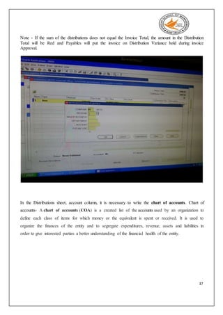 37
Note - If the sum of the distributions does not equal the Invoice Total, the amount in the Distribution
Total will be Red and Payables will put the invoice on Distribution Variance hold during invoice
Approval.
In the Distributions sheet, account column, it is necessary to write the chart of accounts. Chart of
accounts- A chart of accounts (COA) is a created list of the accounts used by an organization to
define each class of items for which money or the equivalent is spent or received. It is used to
organize the finances of the entity and to segregate expenditures, revenue, assets and liabilities in
order to give interested parties a better understanding of the financial health of the entity.
 