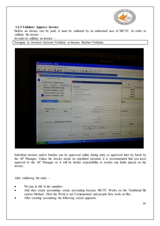 39
1.2.3 Validate/ Approve Invoice
Before an invoice can be paid, it must be validated by an authorized user of IRCTC. In order to
validate the invoice –
In order to validate an invoice –
Navigate to: Invoices>Actions>Validate or Invoice Batches>Validate
Individual invoices and/or batches can be approved online during entry or approved later by batch by
the AP Manager. Unless the invoice needs an expedited payment, it is recommended that you leave
approval to the AP Manager as it will be his/her responsibility to resolve any holds placed on the
invoice.
After validating the entry –
 We pay in full to the suppliers
 And then create accounting- create accounting because IRCTC Works on the Traditional file
system Method . Here the Work is not Computerised and people here work on files .
 After creating accounting the following screen apperars.
 