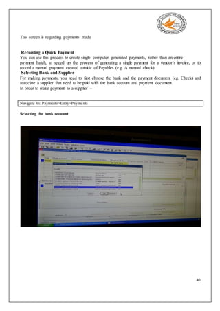 40
This screen is regarding payments made
Recording a Quick Payment
You can use this process to create single computer generated payments, rather than an entire
payment batch, to speed up the process of generating a single payment for a vendor’s invoice, or to
record a manual payment created outside of Payables (e.g. A manual check).
Selecting Bank and Supplier
For making payments, you need to first choose the bank and the payment document (eg. Check) and
associate a supplier that need to be paid with the bank account and payment document.
In order to make payment to a supplier –
Navigate to: Payments>Entry>Payments
Selecting the bank account
 
