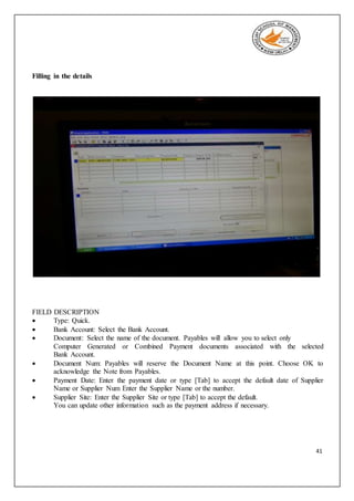 41
Filling in the details
FIELD DESCRIPTION
 Type: Quick.
 Bank Account: Select the Bank Account.
 Document: Select the name of the document. Payables will allow you to select only
Computer Generated or Combined Payment documents associated with the selected
Bank Account.
 Document Num: Payables will reserve the Document Name at this point. Choose OK to
acknowledge the Note from Payables.
 Payment Date: Enter the payment date or type [Tab] to accept the default date of Supplier
Name or Supplier Num Enter the Supplier Name or the number.
 Supplier Site: Enter the Supplier Site or type [Tab] to accept the default.
You can update other information such as the payment address if necessary.
 