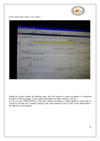 43
In the request page submit a new request
Submit the request obtains the following page, Here the request to create accounting of a transaction
is added. So that accounting can be created and printed for future reference and use.
For eg we type %BOTTLING% in the name column (percentage is usually applied in oracle apps to
search for the data that is already existing in the oracle database) and we click on the submit button .
the following screen appears
 