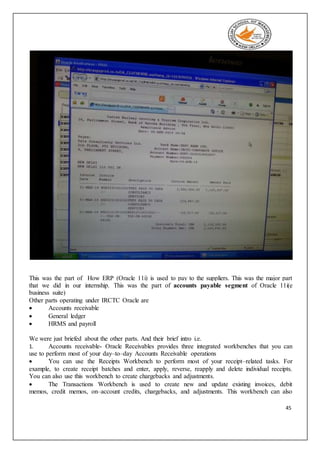 45
This was the part of How ERP (Oracle 11i) is used to pay to the suppliers. This was the major part
that we did in our internship. This was the part of accounts payable segment of Oracle 11i(e
business suite)
Other parts operating under IRCTC Oracle are
 Accounts receivable
 General ledger
 HRMS and payroll
We were just briefed about the other parts. And their brief intro i.e.
1. Accounts receivable- Oracle Receivables provides three integrated workbenches that you can
use to perform most of your day–to–day Accounts Receivable operations
 You can use the Receipts Workbench to perform most of your receipt–related tasks. For
example, to create receipt batches and enter, apply, reverse, reapply and delete individual receipts.
You can also use this workbench to create chargebacks and adjustments.
 The Transactions Workbench is used to create new and update existing invoices, debit
memos, credit memos, on–account credits, chargebacks, and adjustments. This workbench can also
 