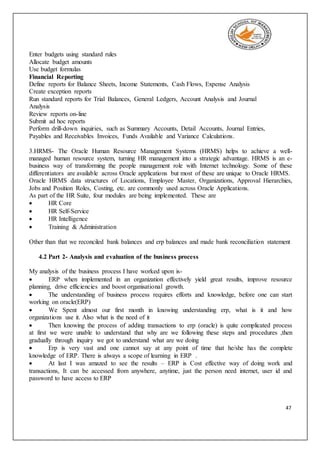 47
Enter budgets using standard rules
Allocate budget amounts
Use budget formulas
Financial Reporting
Define reports for Balance Sheets, Income Statements, Cash Flows, Expense Analysis
Create exception reports
Run standard reports for Trial Balances, General Ledgers, Account Analysis and Journal
Analysis
Review reports on-line
Submit ad hoc reports
Perform drill-down inquiries, such as Summary Accounts, Detail Accounts, Journal Entries,
Payables and Receivables Invoices, Funds Available and Variance Calculations.
3.HRMS- The Oracle Human Resource Management Systems (HRMS) helps to achieve a well-
managed human resource system, turning HR management into a strategic advantage. HRMS is an e-
business way of transforming the people management role with Internet technology. Some of these
differentiators are available across Oracle applications but most of these are unique to Oracle HRMS.
Oracle HRMS data structures of Locations, Employee Master, Organizations, Approval Hierarchies,
Jobs and Position Roles, Costing, etc. are commonly used across Oracle Applications.
As part of the HR Suite, four modules are being implemented. These are
 HR Core
 HR Self-Service
 HR Intelligence
 Training & Administration
Other than that we reconciled bank balances and erp balances and made bank reconciliation statement
4.2 Part 2- Analysis and evaluation of the business process
My analysis of the business process I have worked upon is-
 ERP when implemented in an organization effectively yield great results, improve resource
planning, drive efficiencies and boost organisational growth.
 The understanding of business process requires efforts and knowledge, before one can start
working on oracle(ERP)
 We Spent almost our first month in knowing understanding erp, what is it and how
organizations use it. Also what is the need of it
 Then knowing the process of adding transactions to erp (oracle) is quite complicated process
at first we were unable to understand that why are we following these steps and procedures ,then
gradually through inquiry we got to understand what are we doing
 Erp is very vast and one cannot say at any point of time that he/she has the complete
knowledge of ERP. There is always a scope of learning in ERP .
 At last I was amazed to see the results – ERP is Cost effective way of doing work and
transactions, It can be accessed from anywhere, anytime, just the person need internet, user id and
password to have access to ERP
 