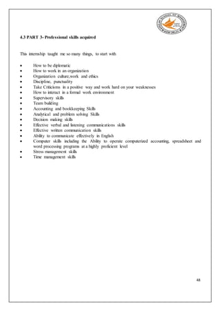 48
4.3 PART 3- Professional skills acquired
This internship taught me so many things, to start with
 How to be diplomatic
 How to work in an organization
 Organization culture,work and ethics
 Discipline, punctuality
 Take Criticisms in a positive way and work hard on your weaknesses
 How to interact in a formal work environment
 Supervisory skills
 Team building
 Accounting and bookkeeping Skills
 Analytical and problem solving Skills
 Decision making skills
 Effective verbal and listening communications skills
 Effective written communication skills
 Ability to communicate effectively in English
 Computer skills including the Ability to operate computerized accounting, spreadsheet and
word processing programs at a highly proficient level
 Stress management skills
 Time management skills
 