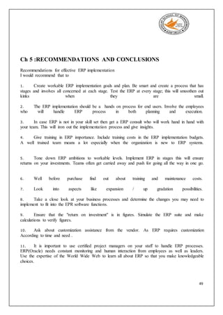 49
Ch 5 :RECOMMENDATIONS AND CONCLUSIONS
Recommendations for effective ERP implementation
I would recommend that to
1. Create workable ERP implementation goals and plan. Be smart and create a process that has
stages and involves all concerned at each stage. Test the ERP at every stage; this will smoothen out
kinks when they are small.
2. The ERP implementation should be a hands on process for end users. Involve the employees
who will handle ERP process in both planning and execution.
3. In case ERP is not in your skill set then get a ERP consult who will work hand in hand with
your team. This will iron out the implementation process and give insights.
4. Give training in ERP importance. Include training costs in the ERP implementation budgets.
A well trained team means a lot especially when the organization is new to ERP systems.
5. Tone down ERP ambitions to workable levels. Implement ERP in stages this will ensure
returns on your investments. Teams often get carried away and push for going all the way in one go.
6. Well before purchase find out about training and maintenance costs.
7. Look into aspects like expansion / up gradation possibilities.
8. Take a close look at your business processes and determine the changes you may need to
implement to fit into the EPR software functions.
9. Ensure that the "return on investment" is in figures. Simulate the ERP suite and make
calculations to verify figures.
10. Ask about customization assistance from the vendor. As ERP requires customization
According to time and need .
11. It is important to use certified project managers on your staff to handle ERP processes.
ERP(Oracle) needs constant monitoring and human interaction from employees as well as leaders.
Use the expertise of the World Wide Web to learn all about ERP so that you make knowledgeable
choices.
 