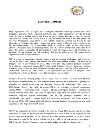 5
EXECUTIVE SUMMARY
Many organizations have an urgent need to integrate information driven by customer-care and/or
competitive pressures. Badly organized information also inhibits organizations’ growth. In tough
times, the need to respond quickly and flexibly to market changes becomes necessary for survival:
opportunities to acquire new business should not be Discontinued for want of the right systems and
processes. Organizations can’t afford to have valuable employees spending time looking for vital
information or struggling with clumsy systems that cannot adapt to changing business requirements.
The information required for decision-making should be readily accessible so that every business
division – production, sales and marketing, finance and HR – knows exactly what action needs to be
taken. This implies a centralized IT infrastructure in which all processes across all applications are
integrated into one database and link seamlessly, This can be called as an ERP system that an
Organization needs to work effectively.
ERP is a business management software—usually a suite of integrated applications—that a company
can use to collect, store, manage and interpret data from many business activities. ERP provides an
integrated view of core business processes, often in real-time, using common databases maintained
by a database management system. ERP systems track business resources—cash, raw materials,
production capacity—and the status of business commitments: orders, purchase orders, and payroll.
Organizations consider the ERP system a vital organizational tool because it integrates varied
organizational systems and facilitates error-free transactions and production.
Enterprise Resources Planning (ERP) can be dated back to 1970’s. It starts from Materials
Requirements Planning (MRP) as a new computer-based approach for organizations to planning and
scheduling of material requirements and inventory, featuring the time-phased order point. In
1990, Gartner Group first used the acronym ERP as an extension of material requirements
planning (MRP), later manufacturing resource planning and computer-integrated manufacturing.
Without replacing these terms, ERP came to represent a larger whole that reflects the evolution of
application integration beyond manufacturing. Not all ERP packages developed from a
manufacturing core. Vendors variously began with accounting, maintenance, and human resources.
By the mid–1990s ERP systems addressed all core enterprise functions. Governments and non–profit
organizations also began to use ERP systems
IRCTC, the organization in which I worked as an intern has Oracle 11i e-business suite to meet their
daily needs and solve the problem of data disintegration, as with ERP data can be integrated into one
business suite and information can be accessed from here anytime anywhere .In an ERP system
information is updated by the users in real-time and is accessible at any time to anyone who needs it.
ERP (Enterprise Resource Planning) systems typically include the following characteristics:
 