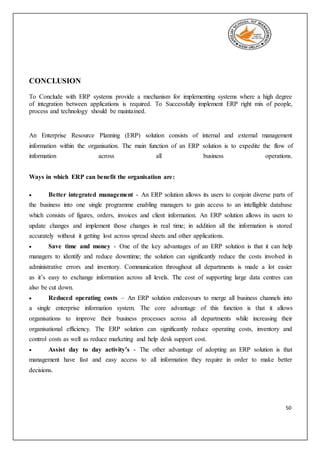 50
CONCLUSION
To Conclude with ERP systems provide a mechanism for implementing systems where a high degree
of integration between applications is required. To Successfully implement ERP right mix of people,
process and technology should be maintained.
An Enterprise Resource Planning (ERP) solution consists of internal and external management
information within the organisation. The main function of an ERP solution is to expedite the flow of
information across all business operations.
Ways in which ERP can benefit the organisation are:
 Better integrated management - An ERP solution allows its users to conjoin diverse parts of
the business into one single programme enabling managers to gain access to an intelligible database
which consists of figures, orders, invoices and client information. An ERP solution allows its users to
update changes and implement those changes in real time; in addition all the information is stored
accurately without it getting lost across spread sheets and other applications.
 Save time and money - One of the key advantages of an ERP solution is that it can help
managers to identify and reduce downtime; the solution can significantly reduce the costs involved in
administrative errors and inventory. Communication throughout all departments is made a lot easier
as it’s easy to exchange information across all levels. The cost of supporting large data centres can
also be cut down.
 Reduced operating costs – An ERP solution endeavours to merge all business channels into
a single enterprise information system. The core advantage of this function is that it allows
organisations to improve their business processes across all departments while increasing their
organisational efficiency. The ERP solution can significantly reduce operating costs, inventory and
control costs as well as reduce marketing and help desk support cost.
 Assist day to day activity’s - The other advantage of adopting an ERP solution is that
management have fast and easy access to all information they require in order to make better
decisions.
 