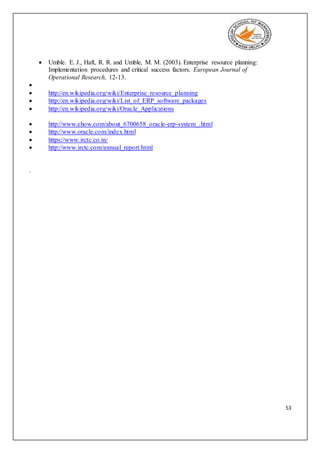 53
 Umble. E. J., Haft, R. R. and Umble, M. M. (2003). Enterprise resource planning:
Implementation procedures and critical success factors. European Journal of
Operational Research, 12-13.

 http://en.wikipedia.org/wiki/Enterprise_resource_planning
 http://en.wikipedia.org/wiki/List_of_ERP_software_packages
 http://en.wikipedia.org/wiki/Oracle_Applications
 http://www.ehow.com/about_6700658_oracle-erp-system_.html
 http://www.oracle.com/index.html
 https://www.irctc.co.in/
 http://www.irctc.com/annual_report.html
.
 