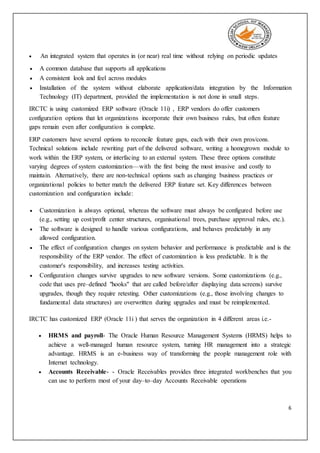 6
 An integrated system that operates in (or near) real time without relying on periodic updates
 A common database that supports all applications
 A consistent look and feel across modules
 Installation of the system without elaborate application/data integration by the Information
Technology (IT) department, provided the implementation is not done in small steps.
IRCTC is using customized ERP software (Oracle 11i) , ERP vendors do offer customers
configuration options that let organizations incorporate their own business rules, but often feature
gaps remain even after configuration is complete.
ERP customers have several options to reconcile feature gaps, each with their own pros/cons.
Technical solutions include rewriting part of the delivered software, writing a homegrown module to
work within the ERP system, or interfacing to an external system. These three options constitute
varying degrees of system customization—with the first being the most invasive and costly to
maintain. Alternatively, there are non-technical options such as changing business practices or
organizational policies to better match the delivered ERP feature set. Key differences between
customization and configuration include:
 Customization is always optional, whereas the software must always be configured before use
(e.g., setting up cost/profit center structures, organisational trees, purchase approval rules, etc.).
 The software is designed to handle various configurations, and behaves predictably in any
allowed configuration.
 The effect of configuration changes on system behavior and performance is predictable and is the
responsibility of the ERP vendor. The effect of customization is less predictable. It is the
customer's responsibility, and increases testing activities.
 Configuration changes survive upgrades to new software versions. Some customizations (e.g.,
code that uses pre–defined "hooks" that are called before/after displaying data screens) survive
upgrades, though they require retesting. Other customizations (e.g., those involving changes to
fundamental data structures) are overwritten during upgrades and must be reimplemented.
IRCTC has customized ERP (Oracle 11i ) that serves the organization in 4 different areas i.e.-
 HRMS and payroll- The Oracle Human Resource Management Systems (HRMS) helps to
achieve a well-managed human resource system, turning HR management into a strategic
advantage. HRMS is an e-business way of transforming the people management role with
Internet technology.
 Accounts Receivable- - Oracle Receivables provides three integrated workbenches that you
can use to perform most of your day–to–day Accounts Receivable operations
 