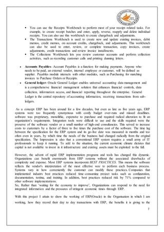 7
 You can use the Receipts Workbench to perform most of your receipt–related tasks. For
example, to create receipt batches and enter, apply, reverse, reapply and delete individual
receipts. You can also use this workbench to create chargeback and adjustments.
 The Transactions Workbench is used to create new and update existing invoices, debit
memos, credit memos, on–account credits, chargeback, and adjustments. This workbench
can also be used to enter, review, or complete transaction, copy invoices, create
adjustments, credit transactions and review invoice installments.
 The Collections Workbench lets you review customer accounts and perform collection
activities, such as recording customer calls and printing dunning letters.
 Accounts Payables- Account Payables is a function for making payments. Anyone who
needs to be paid, an external vendor, internal employee or customer, will be defined as
supplier. Payables module interacts with other modules, such as Purchasing for matching
invoices to Purchase Orders or Receipts.
 General ledger- Oracle General Ledger enables universal accounting data management and
is a comprehensive financial management solution that enhances financial controls, data
collection, information access, and financial reporting throughout the enterprise. General
Ledger is the central repository of accounting information, receiving transactions from sub-
ledgers.
As a concept ERP has been around for a few decades, but even as late as five years ago, ERP
systems were too frequently synonymous with costly budget over-runs and missed deadlines.
software was proprietary, monolithic, expensive to purchase and required radical alteration to fit an
organization’s requirements. Integration tools were difficult to use and the skills required were the
preserve of the software vendor or a small number of high-end consultancies. This served to increase
costs to customers by a factor of three to five times the purchase cost of the software. The time lag
between the specification for the ERP system and its go-live date was measured in months and too
often even in years, by which time the needs of the business had changed radically from the original
specification. The Impression is also that a conventional ERP system requires a small army of IT
professionals to keep it running. To add to the situation, the current economic climate dictates that
capital is not available to invest in it infrastructure and existing assets must be exploited to the full.
However, the advent of rapid ERP implementation programs and tools has changed this dynamic.
Organizations can benefit enormously from ERP systems without the associated drawbacks of
complexity and expense. Most ERP systems incorporate BEST PRACTICES. This means the software
reflects the vendor's interpretation of the most effective way to perform each business process.
Systems vary in how conveniently the customer can modify these practices. Companies that
implemented industry best practices reduced time–consuming project tasks such as configuration,
documentation, testing, and training. In addition, best practices reduced risk by 71% compared to
other software implementations.
So, Rather than ‘waiting for the economy to improve’, Organizations can respond to the need for
integrated information and the pressures of stringent economic times through ERP.
With this project I attain to show the working of ERP(Oracle) in the Organisation in which I am
working, how they record their day to day transactions with ERP, the benefits it is giving to the
 