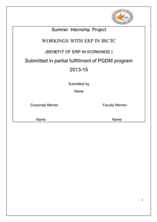 1
Summer Internship Project
WORKINGS WITH ERP IN IRCTC
(BENEFIT OF ERP IN WORKINGS )
Submitted in partial fulfillment of PGDM program
2013-15
Submitted by
Name
Corporate Mentor Faculty Mentor-
Name Name
 
