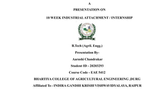 A
PRESENTATION ON
10 WEEK INDUSTRIALATTACHMENT / INTERNSHIP
B.Tech (Agril. Engg.)
Presentation By-
Aarushi Chandrakar
Student ID - 20203293
Course Code - EAE 5412
BHARTIYA COLLEGE OF AGRICULTURAL ENGINEERING ,DURG
Affiliated To - INDIRA GANDHI KRISHI VISHWAVIDYALAYA, RAIPUR
 