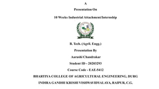 A
Presentation On
10 Weeks Industrial Attachment/Internship
B. Tech. (Agril. Engg.)
Presentation By
Aarushi Chandrakar
Student ID - 20203293
Course Code - EAE-5412
BHARTIYA COLLEGE OF AGRICULTURAL ENGINEERING, DURG
INDIRA GANDHI KRISHI VISHWAVIDYALAYA, RAIPUR, C.G.
 