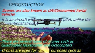 INTRODUCTION
• Drones are also known as UAV(Unmanned Aerial
Vehicle)
•It is an aircraft without an onboard pilot, unlike the
conventional airplane
•It’s flight is either pre-defined or controlled
autonomously by Computers or remotely controlled
by a pilot on the ground
•There are several types of drones such as
Quadcopter,Hexacopter and Octocopters
•Drones are used for various purposes such as
 