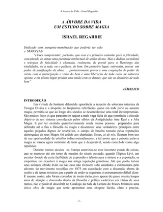 A Arvore da Vida - Israel Regardie



                          A ÁRVORE DA VIDA
                       UM ESTUDO SOBRE MAGIA

                              ISRAEL REGARDIE

Dedicado com pungente memória do que poderia ter sido
a MARSYAS
        “Deves compreender, portanto, que esse é o primeiro caminho para a felicidade,
concedendo às almas uma plenitude intelectual de união divina. Mas a dádiva sacerdotal
e teúrgica de felicidade é chamada, realmente, de portal para o Demiurgo das
totalidades, ou a sede, ou o palácio, do bem. Em primeiro lugar, outrossim, possui um
poder de purificação da alma. . . posteriormente provoca uma coaptação do poder da
razão com a participação e visão do bem e uma liberação de toda coisa de natureza
oposta, e em último lugar produz uma união com os deuses, que são os doadores de todo
bem”

                                                                              JÂMBLICO


INTRODUÇÃO
        Em virtude da bastante difundida ignorância a respeito da soberana natureza da
Teurgia Divina e a despeito de freqüentes referências quase em toda parte ao assunto
magia, permitiu-se que ao longo dos séculos se desenvolvesse uma total incompreensão.
São poucos hoje os que parecem ter sequer a mais vaga idéia do que constituiu o elevado
objetivo de um sistema considerado pelos sábios da Antigüidadea Arte Real e a Alta
Magia. E por ter existido quantitativamente ainda menos pessoas preparadas para
defender até o fim a filosofia da magia e disseminar seus verdadeiros princípios entre
aqueles julgados dignos de recebê-los, o campo de batalha tomado pelas reputações
destroçadas de seus Magos foi cedido aos charlatães. Esses, ai de nós, fizeram bom uso
de sua oportunidade de esbulho indiscriminadamente, a tal ponto que a própria palavra
magia se tornou agora sinônimo de tudo que é desprezível, sendo concebida como algo
repulsivo.
        Durante muitos séculos na Europa autorizou-se esse incorreto estado de coisas,
que se manteve até em torno de meados do século passado, quando Éliphas Lévi, um
escritor dotado de certa facilidade de expressão e talento para a síntese e a exposição, se
empenhou em devolver à magia sua antiga reputação grandiosa. Até que ponto teriam
seus esforços obtido êxito ou não caso não tivessem sido sucedidos e estimulados pelo
advento do movimento teosófico em 1875 em associação com a discussão aberta do
oculto e de temas místicos que a partir de então se seguiram, é extremamente difícil dizer.
E mesmo assim, não foram coroados de muito êxito, pois apesar de quase oitenta longos
anos de atenção e discussão aberta da filosofia e prática esotéricas em vários de seus
ramos, não é possível descobrir no Catálogo da Sala de Leitura do Museu britânico uma
única obra de magia que tente apresentar uma exegese lúcida, clara e precisa,



                                           -1-
 