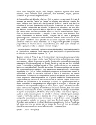 coisas, como fumigações, unções, anéis, imagens, espelhos e algumas coisas menos
materiais, como caracteres, selos, pantáculos, enca ntamentos, orações, gravuras.
Escrituras, do que falamos largamente antes."
A Pequena Chave de Salomão, o Rei ou A Goécia (palavra provavelmente derivada de
uma raiz que significa "berrar" ou "gemer" se referindo possivelmente à técnica dos
nomes bárbaros, uma característica das invocações do livro*) trata de uma descrição
minuciosa de setenta e dois espíritos ou hierarquias de espíritos que a tradição afirma
eram evocados e submetidos por Salomão. Foi por meio da ação deles e por meio deles
que Salomão recebeu aquela sa bedoria superlativa e aquele conhecimento espiritual
que a lenda afirma lhe terem pertencido. Ao abrir o livro há uma definição da magia a
título de proêmio nestes termos: "A magia é o mais elevado, mais absoluto e mais
divino conhecimento da filosofia natural, avançado em sua obras e prodigiosas
operações por uma compreensão correta da virtude interior e oculta das coisas, de sorte
que agentes verdadeiros sendo aplicados aos pacientes adequados efeitos estranhos e
admiráveis serão desse modo produzidos. Daí os magos serem profundos e diligentes
pesquisadores da natureza; devido à sua habilidade, eles sabem como antecipar um
efeito, o qual para o vulgo se afigurará como um milagre."
* do grego gohteia, fascinação, e posteriormente por extensão o significado pejorativo
de charlatanismo, impostura, fraude. O grego gohs (htos) significa originalmente mago
ou feiticeiro, e daí charlatão, impostor. (N. T.)
Quanto à opinião de Waite de que A Goécia se refere ela mesma à magia negra, tenho
de discordar. Minha própria opinião é que Waite se inclina a classificar como magia
negra qualquer método técnico que se mantém fora do ádito consagrado de sua própria
organização. O sistema delineado por Francis Barrett na parte de seu livro intitulada
Magia Cerimonial é na realidade baseado na Chave e no livro de que ora nos ocupamos,
bem como em de Occulta Ph ilosophia, de Agrippa. Vários dos rituais que ele apresenta
são tomados palavra por palavra, e com apenas umas poucas alterações e acréscimos
secundários, de A Goécia. Embora dificilmente comparável a Abramelin em matéria de
sublimidade e poder de concepção espiritual, A Goécia é, entretanto, um sistema
relativamente fácil tanto de ser compreendido quanto de ser operado, pois também neste
caso o mago não é sobrecarregado com tais exigências impossíveis e fantásticas como
sangue de morcego, caveiras de parricidas e cabritos ou cordeiros virgens. Tudo o que o
operador tem que observar a fim de alcançar o sucesso são algumas regras mais ou
menos elementares. Como pré-requisitos mágicos para as evocações, é necessário que
disponha de um equipamento composto de bastão, espada, capuz e um manto que cubra
todo o corpo ou uma longa toga de linho branco com o qual trabalhar, bem como vários
mantos ou casulas de cores diversas, que variam dependendo da operação e da natureza
do espírito a ser conjurado. De hábito, deve haver o turíbulo com incenso especial, o
azeite de unção para consagração e o talismã ou selo que o operador queira carregar.
Seguem-se instruções relativas à natureza do círculo mágico e o triângulo que o
acompanha, suas dimensões, cores, inscrições e os nomes divinos a serem empregados
como proteção e pintados em cores ao redor tanto do círculo quanto do triângulo.
Reproduzo aqui um tipo de círculo e triângulo recomendado por A Goécia. As palavras
heb raicas em torno do círculo são os nomes das Sephiroth com as atribuições
planetárias, os nomes divinos apropriados, arcanjos e coros angélicos.
((ilustr. – Círculo e triângulo))
 