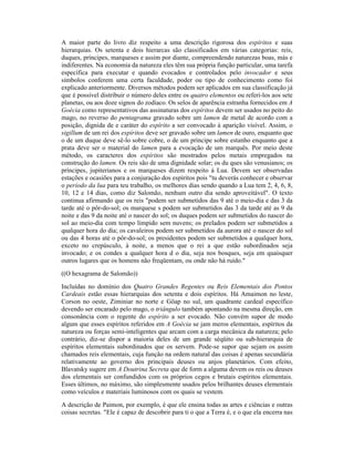 A maior parte do livro diz respeito a uma descrição rigorosa dos espíritos e suas
hierarquias. Os setenta e dois hierarcas são classificados em várias categorias: reis,
duques, príncipes, marqueses e assim por diante, compreendendo naturezas boas, más e
indiferentes. Na economia da natureza eles têm sua própria função particular, uma tarefa
específica para executar e quando evocados e controlados pelo invocador e seus
símbolos conferem uma certa faculdade, poder ou tipo de conhecimento como foi
explicado anteriormente. Diversos métodos podem ser aplicados em sua classificação já
que é possível distribuir o número deles entre os quatro elementos ou referi-los aos sete
planetas, ou aos doze signos do zodíaco. Os selos de aparência estranha fornecidos em A
Goécia como representativos das assinaturas dos espíritos devem ser usados no peito do
mago, no reverso do pentagrama gravado sobre um lamen de metal de acordo com a
posição, dignida de e caráter do espírito a ser convocado à aparição visível. Assim, o
sigillum de um rei dos espíritos deve ser gravado sobre um lamen de ouro, enquanto que
o de um duque deve sê-lo sobre cobre, o de um príncipe sobre estanho enquanto que a
prata deve ser o material do lamen para a evocação de um marquês. Por meio deste
método, os caracteres dos espíritos são mostrados pelos metais empregados na
construção do lamen. Os reis são de uma dignidade solar; os du ques são venusianos; os
príncipes, jupiterianos e os marqueses dizem respeito à Lua. Devem ser observadas
estações e ocasiões para a conjuração dos espíritos pois "tu deverás conhecer e observar
o período da lua para teu trabalho, os melhores dias sendo quando a Lua tem 2, 4, 6, 8,
10, 12 e 14 dias, como diz Salomão, nenhum outro dia sendo aproveitável". O texto
continua afirmando que os reis "podem ser submetidos das 9 até o meio-dia e das 3 da
tarde até o pôr-do-sol; os marquese s podem ser submetidos das 3 da tarde até as 9 da
noite e das 9 da noite até o nascer do sol; os duques podem ser submetidos do nascer do
sol ao meio-dia com tempo límpido sem nuvens; os prelados podem ser submetidos a
qualquer hora do dia; os cavaleiros podem ser submetidos da aurora até o nascer do sol
ou das 4 horas até o pôr-do-sol; os presidentes podem ser submetidos a qualquer hora,
exceto no crepúsculo, à noite, a menos que o rei a que estão subordinados seja
invocado; e os condes a qualquer hora d o dia, seja nos bosques, seja em quaisquer
outros lugares que os homens não freqüentam, ou onde não há ruído."
((O hexagrama de Salomão))
Incluídas no domínio dos Quatro Grandes Regentes ou Reis Elementais dos Pontos
Cardeais estão essas hierarquias dos setenta e dois espíritos. Há Amaimon no leste,
Corson no oeste, Ziminiar no norte e Göap no sul, um quadrante cardeal específico
devendo ser encarado pelo mago, o triângulo também apontando na mesma direção, em
consonância com o regente do espírito a ser evocado. Não convém supor de modo
algum que esses espíritos referidos em A Goécia se jam meros elementais, espíritos da
natureza ou forças semi-inteligentes que arcam com a carga mecânica da natureza; pelo
contrário, diz-se dispor a maioria deles de um grande séqüito ou sub-hierarquia de
espíritos elementais subordinados que os servem. Pode-se supor que sejam os assim
chamados reis elementais, cuja função na ordem natural das coisas é apenas secundária
relativamente ao governo dos principais deuses ou anjos planetários. Com efeito,
Blavatsky sugere em A Doutrina Secreta que de form a alguma devem os reis ou deuses
dos elementais ser confundidos com os próprios cegos e brutais espíritos elementais.
Esses últimos, no máximo, são simplesmente usados pelos brilhantes deuses elementais
como veículos e materiais luminosos com os quais se vestem.
A descrição de Paimon, por exemplo, é que ele ensina todas as artes e ciências e outras
coisas secretas. "Ele é capaz de descobrir para ti o que a Terra é, e o que ela encerra nas
 