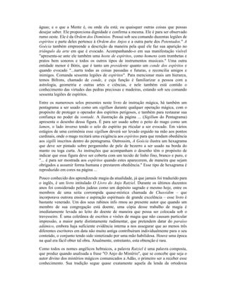águas; e o que a Mente é, ou onde ela está; ou quaisquer outras coisas que possas
desejar saber. Ele proporciona dignidade e confirma a mesma. Ele é para ser observado
rumo oeste. Ele é da Ordem dos Domínios. Possui sob seu comando duzentas legiões de
espíritos e parte deles pertence à Ordem dos Anjos e a outra parte dos Potentados." A
Goécia também empreende a descrição da maneira pela qual ele faz sua aparição no
triângulo da arte em que é evocado. Acompanhando-o em sua manifestação visível
"apresenta-se ante ele também uma hoste de espíritos, como homens com trombetas e
pratos bem sonoros e todos os outros tipos de instrumentos musicais." Uma outra
entidade menor é Bótis, que é tanto um presidente quanto um conde dos espíritos e
quando evocado "...narra todas as coisas passadas e futuras, e reconcilia amigos e
inimigos. Comanda sessenta legiões de espíritos". Para mencionar mais um hierarca,
temos Bifrons, chamado de conde, e cuja função é familiarizar a pessoa com a
astrologia, geometria e outras artes e ciências, e nele também está contido o
conhecimento das virtudes das pedras preciosas e madeiras, estando sob seu comando
sessenta legiões de espíritos.
Entre os numerosos selos presentes neste livro de instrução mágica, há também um
pentagrama a ser usado como um sigillum durante qualquer operação mágica, com o
propósito de proteger o operador dos espíritos perigosos, e também para restaurar sua
confiança no poder da vontade. A ilustração da página ... (Sigillum do Pentagrama)
apresenta o desenho dessa figura. É para ser usado sobre o peito do mago como um
lamen, o lado inverso tendo o selo do espírito pa rticular a ser evocado. Em vários
estágios de uma cerimônia esse sigillum deverá ser levado erguido na mão aos pontos
cardinais, onde o mago recitará uma exigência aos espíritos para que rendam obediência
aos sigilli inscritos dentro do pentagrama. Outrossim, A Goécia ilustra um hexagrama
que deve ser pintado sobre pergaminho de pele de bezerro a ser usado na borda do
manto ou toga curta. As instruções que acompanham o desenho têm o propósito de
indicar que essa figura deve ser coberta com um tecido de linho fino, branco e puro, e
"... é para ser mostrada aos espíritos quando estes aparecerem, de maneira que sejam
obrigados a assumir forma humana e prestarem obediência." Esse tipo de hexagrama é
reproduzido em cores na página ...
Pouco conhecido dos aprendizesde magia da atualidade, já que jamais foi traduzido para
o inglês, é um livro intitulado O Livro do Anjo Ratziel. Durante os últimos duzentos
anos foi considerado pelos judeus como um depósito sagrado e mesmo hoje, entre os
membros de uma seita corrompida quase-mística chamada de Chassidim – que
incorporava outrora ensino e aspiração espirituais de grande excelência – esse livro é
bastante venerado. Um dos seus rabinos info rmou ao presente autor que quando um
membro de sua congregação está doente, uma cópia desse trabalho de magia é
imediatamente levada ao leito do doente de maneira que possa ser colocada sob o
travesseiro. É uma coletânea de escritos e visões de magia que não causam particular
impressão, a maior parte distintamente rudimentar, que pretendem datar do paraíso
adâmico, embora haja suficiente evidência interna a nos assegurar que ao menos três
diferentes escritores em data não muito antiga contribuíram individualmente para o seu
conteúdo, o conjunto tendo sido sintetizado por uma mão habilidosa. Houve uma época
na qual era fácil obter tal obra. Atualmente, entretanto, esta obtenção é rara.
Como todos os nomes angélicos hebraicos, a palavra Ratziel é uma palavra composta,
que produz quando analisada a frase "O Anjo do Mistério", que se concebe que seja o
autor divino dos mistérios mágicos comunicados a Adão, o primeiro ser a receber esse
conhecimento. Sua tradição segue quase exatamente aquela da lenda da ortodoxia
 