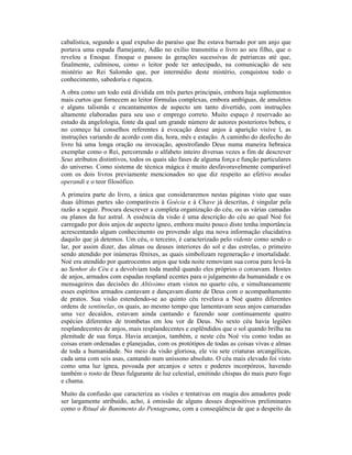 cabalística, segundo a qual expulso do paraíso que lhe estava barrado por um anjo que
portava uma espada flamejante, Adão no exílio transmitiu o livro ao seu filho, que o
revelou a Enoque. Enoque o passou às gerações sucessivas de patriarcas até que,
finalmente, culminou, como o leitor pode ter antecipado, na comunicação de seu
mistério ao Rei Salomão que, por intermédio deste mistério, conquistou todo o
conhecimento, sabedoria e riqueza.
A obra como um todo está dividida em três partes principais, embora haja suplementos
mais curtos que fornecem ao leitor fórmulas complexas, embora ambíguas, de amuletos
e alguns talismãs e encantamentos de aspecto um tanto divertido, com instruções
altamente elaboradas para seu uso e emprego correto. Muito espaço é reservado ao
estudo da angelologia, fonte da qual um grande número de autores posteriores bebeu, e
no começo há conselhos referentes à evocação desse anjos à aparição visíve l, as
instruções variando de acordo com dia, hora, mês e estação. A caminho do desfecho do
livro há uma longa oração ou invocação, apostrofando Deus numa maneira hebraica
exemplar como o Rei, percorrendo o alfabeto inteiro diversas vezes a fim de descrever
Seus atributos distintivos, todos os quais são fases de alguma força e função particulares
do universo. Como sistema de técnica mágica é muito desfavoravelmente comparável
com os dois livros previamente mencionados no que diz respeito ao efetivo modus
operandi e o teor filosófico.
A primeira parte do livro, a única que consideraremos nestas páginas visto que suas
duas últimas partes são comparáveis à Goécia e à Chave já descritas, é singular pela
razão a seguir. Procura descrever a completa organização do céu, ou as várias camadas
ou planos da luz astral. A essência da visão é uma descrição do céu ao qual Noé foi
carregado por dois anjos de aspecto ígneo, embora muito pouco disto tenha importância
acrescentando algum conhecimento ou provendo algu ma nova informação elucidativa
daquilo que já detemos. Um céu, o terceiro, é caracterizado pelo vidente como sendo o
lar, por assim dizer, das almas ou deuses interiores do sol e das estrelas, o primeiro
sendo atendido por inúmeras fênixes, as quais simbolizam regeneração e imortalidade.
Noé era atendido por quatrocentos anjos que toda noite removiam sua coroa para levá-la
ao Senhor do Céu e a devolviam toda manhã quando eles próprios o coroavam. Hostes
de anjos, armados com espadas respland ecentes para o julgamento da humanidade e os
mensageiros das decisões do Altíssimo eram vistos no quarto céu, e simultaneamente
esses espíritos armados cantavam e dançavam diante de Deus com o acompanhamento
de pratos. Sua visão estendendo-se ao quinto céu revelava a Noé quatro diferentes
ordens de sentinelas, os quais, ao mesmo tempo que lamentavam seus anjos camaradas
uma vez decaídos, estavam ainda cantando e fazendo soar continuamente quatro
espécies diferentes de trombetas em lou vor de Deus. No sexto céu havia legiões
resplandecentes de anjos, mais resplandecentes e esplêndidos que o sol quando brilha na
plenitude de sua força. Havia arcanjos, também, e neste céu Noé viu como todas as
coisas eram ordenadas e planejadas, com os protótipos de todas as coisas vivas e almas
de toda a humanidade. No meio da visão gloriosa, ele viu sete criaturas arcangélicas,
cada uma com seis asas, cantando num uníssono absoluto. O céu mais elevado foi visto
como uma luz ígnea, povoada por arcanjos e seres e poderes incorpóreos, havendo
também o rosto de Deus fulgurante de luz celestial, emitindo chispas do mais puro fogo
e chama.
Muito da confusão que caracteriza as visões e tentativas em magia dos amadores pode
ser largamente atribuído, acho, à omissão de alguns desses dispositivos preliminares
como o Ritual de Banimento do Pentagrama, com a conseqüência de que a despeito da
 