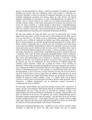 pureza e elevada disposição do vidente, a esfera de percepção é invadida por quaisquer
entidades que possam estar nas vizinhanças astrais. Nem sempre é a obsessão ou a
possessão elementar o clímax da omissão do adequado banimento, m as pelo fato de
entidades indesejáveis passarem sem barreira diante da visão interior, não haverá
qualquer continuidade ou consistência na visão. Conseqüentemente, ao registrá-las, o
vidente, mais ou menos temeroso de confiar em seu próprio discernimento nesses
elevados assuntos, relata a visão inteira juntamente com os pontos não-essenciais. Isto
ocorre em vários exemplos, e é apenas quando a esfera astral é extraordinariamente
vigorosa e radiante, possuindo uma luz espiritual através da qual nenhuma ent idade
astral ousa invadir, a menos que o faça com permissão do vidente, que as visões podem
ser empreendidas com segurança sem o banimento de proteção preliminar.
Há uma outra matéria de caráter preventivo que deve ser mencionada caso o leitor
deseje testar essas coisas. Ao fazer uso dos selos e sigilli exibidos em tais obras como O
Livro do Anjo Ratziel e The Magus, corre-se muito perigo, principalmente devido aos
grosseiros erros e falhas de impressão do hebraico que foram perpetuados. É difícil
dizer se foram acidentais ou causados inteiramente pela ignorância dos escribas. Não é
difícil, contudo, compreender que se o obj etivo do selo é estabelecer uma marca na luz
astral à qual uma entidade correspondente se apresse em responder, um erro na inscrição
textual provocará um erro similar no tipo de marca astral. O resultado disto é que o
efeito será bastante diferente daquele que se espera, e mesmo prejudicial e perigoso. E
isto exige, acima de tudo, conhecimento e capacidade para apurar a existência dos erros
e corrigi-los. Sob o risco de tornar a prescrição desagradável para o leitor, é imperioso
que se reitere que é indis pensável um conhecimento da Cabala ao praticante da magia.
Deve haver uma familiarização com a Gematria, o Notariqon e a Temurah – os três
métodos envolvendo o uso esotérico do número; do mesmo modo, com aquele aspecto
da filosofia que trata do simbolismo das letras hebraicas, do alfabeto mágico dos
símbolos, nomes, números e idéias que se prende aos Trinta e Dois Caminhos da
Sabedoria. Embora haja uma grande quantidade de erros crassos aparentes nos sigillae e
text o impresso em hebraico mostrado por Barrett, o texto impresso oferecido em inglês,
todavia, é absolutamente preciso e útil, podendo ser consultado pelo leitor sério muito
proveitosamente. A Secret Doctrine in Israel (Doutrina Secreta em Israel) de Waite e
sua Holy Kabalah (Santa Cabala) sejam talvez as melhores obras possíveis de serem
obtidas que oferecem um esboço inteiramente bom do teor doutrinário da Cabala. Os
trabalhos de magia de Cornélio Agrippa, o Liber 777 e Sepher Sephi roth de Aleister
Crowley e o meu Garden of Pomegranates (Jardim de Romãs) serão de grande valia ao
fornecerem o alfabeto fundamental com as atribuições corretas necessárias à
compreensão dos selos e símbolos.
Por outro lado, desejo abordar uma importante analogia existente entre os processos da
magia e da ioga. Esta analogia é efetivamente digna de consideração na medida em que
argumentamos aqui que a ioga não deve ser colocada em oposição à magia e em
superioridade a esta, estes dois sistemas constituindo, ao contrário, conjuntamente o que
pode ser chamado de misticismo. Se supormos que nossas correspondências com as
hierarquias mágicas representam fatos da natureza – não pod endo haver por um único
momento qualquer dúvida real – a base lógica filosófica que se pode vincular à magia
como aqui a descrevi não estará muito distanciada daquela do Caminho da União Real
tal como descrito por uma autoridade como Swami Vivekananda.
Discorremos pormenorizadamente aqui a respeito de vários deuses cósmicos serem
atribuídos às Sephiroth da Árvore da Vida, seres excelsos que são os regentes
 