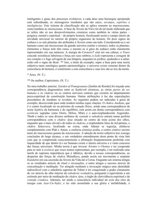 inteligentes e guias dos processos evolutivos; a cada deus uma hierarquia apropriada
está subordinada, os mensageiros imediatos que são anjos, arcanjos, espíritos e
inteligências. Este sistema de classificação não se aplica somente ao macroscosmo,
como também ao microcosmo. A base da Árvore da Vid a foi de tal modo elaborada que
se refere não só aos desenvolvimentos cósmicos como também às várias partes –
psíquica, mental e espiritual – do próprio homem, focalizando assim o campo inteiro de
atividade universal no interior do próprio organismo do homem. Os doze signos do
zodíaco e os sete planetas são atribuídos à Árvore como um todo. Considerando-se o ser
humano como um microcosmo do grande universo estelar e cósmico, todos os planetas,
elementos e forças nele têm curso, e mesmo os si gnos do zodíaco estão claramente
representados em sua natureza. A energia do Carneiro* está em sua cabeça; o Touro
concede resistência laboriosa e força aos seus ombros; o Leão representa a coragem de
seu coração e o fogo selvagem de sua têmpera, enquanto os joelhos, ajudando-o a saltar,
estão sob o signo do Bode. ** Isto, a título de exemplo, supre a base para uma teoria
subjetiva tanto ontológica quanto epistemológica: o universo existe somente dentro da
consciência do homem, é contérmino a esta consciência e suas leis são as leis da mente.
* Áries. (N. T.)
** Ou melhor, Capricórnio. (N. T.)
No meu trabalho anterior, Garden of Pomegranates [Jardim de Romãs] foi traçada uma
correspondência diagramática entre as Sephiroth cósmicas, as várias partes do ser
humano e os chakras ou os centros nervosos centrais que existem no departamento
psico-espiritual da constituição humana. Outras atribuições à luz das especulações
precedentes de imediato se revelam. As seguintes podem ser indicadas à guisa de
exemplo, descrevendo para onde tendem minhas espec ulações. O chakra Anahata, que
é o centro localizado no ou próximo do coração físico, sendo uma correspondência da
sexta Sephira da harmonia e do equilíbrio, está assim em direta correspondência com
essências sagradas como Osíris, Hélios, Mitra e o auto-resplandecente Augoeides.
Thoth e todos os seus divinos atributos de vontade e sabedoria entram numa perfeita
correspondência com o chakra Ajna situado no centro da testa acima dos olhos,
enquanto que o mais elevad o de todos os chakras, o resplendente lótus de mil pétalas, o
chakra Sahasrara, localizado na coroa, onde Adonai se regozija, alinha-se
completamente com Ptah e Amon, a essência cósmica oculta, o centro criativo secreto
tanto do macrocosmo quanto do microcosmo. A adoção da teoria subjetiva traz consigo
conclusões de largo alcance, e um verdadeiro entendimento deste ponto de vista fará
com que se compreenda conscientemente a afirmação freqüentemente proferida com
loquacidade de que dentro d o ser humano existe o inteiro universo e o vasto concurso
das forças universais. Minha teoria é que invocar Ártemis e Chomse e ter cooperado
para se unir à essência que esses nomes representam, por exemplo, é ter realizado uma
tarefa de suprema importância que é idêntica, devido a nossas correspondências, ao
despertar das forças do chakra Muladhara, pondo assim em movimento a serpente
Kundalini em sua ascensão da Árvore da Vida até a Coroa. Enquanto um sistema atingia
se us resultados através de ritual e invocações, o outro atingia o sucesso através de
concentração e meditação. Ter atingido mediante a invocação mágica uma identidade
indissolúvel com a sabedoria suprema de Tahuti é ter conquistado o poder claramente
de ver através do olho interior da sabedoria verdadeira, porquanto é equivalente a um
estímulo por meio de meditação do chakra Ajna, o órgão de clarividência espiritual e da
vontade criadora. Ademais, ter unido a consciência individual atr avés dos ritos da
teurgia com Asar-Un-Nefer, e ter sido assimilado a sua glória e inefabilidade, é
 