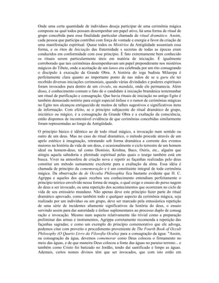 Onde uma certa quantidade de indivíduos deseja participar de uma cerimônia mágica
composta na qual todos possam desempenhar um papel ativo, há uma forma de ritual de
grupo concebida para essa finalidade particular chamada de ritual dramático. Assim,
cada pessoa que participa contribui com força de vontade e energia a favor da criação de
uma manifestação espiritual. Quase todos os Mistérios da Antigüidade assumiam essa
forma, e os ritos de Iniciação das fraternidade s secretas de todas as épocas eram
conduzidos em conformidade com esse princípio. É fato extremamente bem conhecido
os rituais serem particularmente úteis em matéria de iniciação. É igualmente
corroborado que tais cerimônias desempenhavam um papel preponderante nos mistérios
mágicos do Tibete, onde a aceitação de um lanoo era celebrada por um rito consagrando
o discípulo à execução da Grande Obra. A história do ioga budista Milarepa é
perfeitamente clara quanto ao importante ponto de nas mãos de se u guru ele ter
recebido diversas iniciações cerimoniais, quando várias divindades e poderes espirituais
foram invocados para dentro de um círculo, ou mandala, onde ele permanecia. Além
disso, é conhecimento comum o fato de o candidato à iniciação bramânica testemunhar
um ritual de purificação e consagração. Que havia rituais de iniciação no antigo Egito é
também demasiado notório para exigir especial ênfase e o rumor de cerimônias mágicas
no Egito nos alcançou enriquecido de muitos de talhes sugestivos e significativos itens
de informação. Com efeito, se o princípio subjacente do ritual dramático de grupo,
iniciático ou mágico, é a consagração da Grande Obra e a exaltação da consciência,
então dispomos de incontestável evidência de que cerimônias concebidas similarmente
foram representadas ao longo da Antigüidade.
O princípio básico é idêntico ao de todo ritual mágico, a invocação num sentido ou
outro de um deus. Mas no caso do ritual dramático, o método procede através de um
apelo estético à imaginação, retratando sob forma dramática a corrente dos eventos
maiores na história da vida de um deus, e ocasionalmente o ciclo terrestre de um homem
ideal ou homem-deus, tal como Dionísio, Krishna, Baco, Osíris, etc., alguém que
atingiu aquela sabedoria e plenitude espiritual pelas quais o teurgo também está em
busca. Viver na atmosfera de criação nova e repetir as façanhas realizadas pelo deus
constitui um método sumamente excelente para a exaltação da alma. Essa idéia é
chamada de princípio da comemoração e é um constituinte integral de toda cerimônia
mágica. Da observação de de Occulta Philosophia fica bastante evidente que H. C.
Agrippa e aqueles dos quais recebeu seu conhecimento entendiam perfeitamente o
princípio teórico envolvido nessa forma de magia, o qual exige o ensaio do perso nagem
do deus a ser invocado, ou uma repetição dos acontecimentos que ocorreram no ciclo de
vida de seu emissário mundano. Não apenas deve este princípio fazer parte do ritual
dramático aprovado, como também todo e qualquer aspecto da cerimônia mágica, seja
realizado por um indivíduo ou um grupo, deve ser marcado pela entusiástica repetição
de uma série de incidentes altamente significativos da história do deus, o ensaio
servindo assim para dar autoridade e ênfase suplementares ao processo duplo de consag
ração e invocação. Mesmo num aspecto relativamente tão trivial como a preparação
preliminar das armas e instrumentos, Agrippa corretamente recomenda a repetição das
façanhas sagradas; e como um exemplo do princípio comemorativo que ele advoga,
podemos citar com proveito o procedimento proveniente de The Fourth Book of Occult
Philosophy (O Quarto Livro da Filosofia Oculta) para a consagração da água: "Assim,
na consagração da água, devemos comemorar como Deus colocou o firmamento no
meio das águas, e de que maneira Deus colocou a fonte das águas no paraíso terreno... e
também como Cristo foi batizado no Jordão, tendo daí santificado e limpo as águas.
Ademais, certos nomes divinos têm que ser invocados, que com isto estão em
 