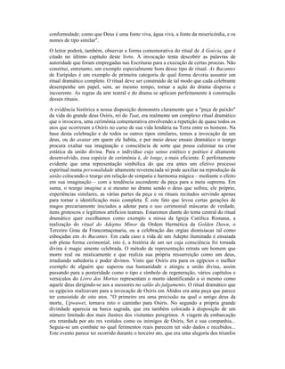 conformidade; como que Deus é uma fonte viva, água viva, a fonte da misericórdia, e os
nomes de tipo similar".
O leitor poderá, também, observar a forma comemorativa do ritual de A Goécia, que é
citado no último capítulo deste livro. A invocação tenta descobrir as palavras de
autoridade que foram empregadas nas Escrituras para a execução de certas proezas. Não
constitui, entretanto, um exemplo especialmente bom desse tipo de ritual. As Bacantes
de Eurípides é um exemplo de primeira categoria de qual forma deveria assumir um
ritual dramático completo. O ritual deve ser construído de tal modo que cada celebrante
desempenhe um papel, sem, ao mesmo tempo, tornar a ação do drama dispersa e
incoerente. As regras da arte teatral e do drama se aplicam perfeitamente à construção
desses rituais.
A evidência histórica a nossa disposição demonstra claramente que a "peça de paixão"
da vida do grande deus Osíris, rei do Tuat, era realmente um complexo ritual dramático
que o invocava, uma cerimônia comemorativa envolvendo a repetição de quase todos os
atos que ocorreram a Osíris no curso de sua vida lendária na Terra entre os homens. Na
base desta celebração e de todos os outros tipos similares, temos a invocação de um
deus, ou do avatar em quem ele habita, e por meio desse ensaio dramático o teurgo
procura exaltar sua imaginação e consciência de sorte que possa culminar na crise
estática da união divina. Para o indivíduo cujo senso estético e poético é altamente
desenvolvido, essa espécie de cerimônia é, de longe, a mais eficiente. É perfeitamente
evidente que uma representação simbólica do que era antes um efetivo processo
espiritual numa personalidade altamente reverenciada só pode auxiliar na reprodução da
união colocando o teurgo em relação de simpatia e harmonia mágica – mediante o efeito
em sua imaginação – com a tendência ascendente da peça para a meta suprema. Em
suma, o teurgo imagina a si mesmo no drama sendo o deus que sofreu, ele próprio,
experiências similares, as várias partes da peça e os rituais recitados servindo apenas
para tornar a identificação mais completa. É este fato que levou certas gerações de
magos precariamente iniciados a adotar para o uso cerimonial máscaras de verdade,
itens grotescos e legítimos artifícios teatrais. Estaremos diante do tema central do ritual
dramático quer escolhamos como exemplo a missa da Igreja Católica Romana, a
realização do ritual do Adeptus Minor da Ordem Hermética da Golden Dawn, o
Terceiro Grau da Francomaçonaria, ou a celebração das orgias dionisíacas tal como
esboçadas em As Bacantes. Em cada caso a vida de um Adepto iluminado é ensaiada
sob plena forma cerimonial, isto é, a história de um ser cuja consciência foi tornada
divina é magic amente celebrada. O método de representação retrata um homem que
morre real ou misticamente e que realiza sua própria ressurreição como um deus,
irradiando sabedoria e poder divinos. Visto que Osíris era para os egípcios o melhor
exemplo de alguém que superou sua humanidade e atingiu a união divina, assim
passando para a posteridade como o tipo e símbolo de regeneração, vários capítulos e
versículos do Livro dos Mortos representam o morto identificando a si mesmo como
aquele deus dirigindo-se aos a ssessores no salão do julgamento. O ritual dramático que
os egípcios realizavam para a invocação de Osíris em Ábidos era uma peça que parece
ter consistido de oito atos. "O primeiro era uma procissão na qual o antigo deus da
morte, Upwawet, tornava reto o caminho para Osíris. No segundo a própria grande
divindade aparecia na barca sagrada, que era também colocada à disposição de um
número limitado dos mais ilustres dos visitantes peregrinos. A viagem da embarcação
era retardada por ato res vestidos como os inimigos de Osíris, Set e sua companhia...
Seguia-se um combate no qual ferimentos reais parecem ter sido dados e recebidos...
Este evento parece ter ocorrido durante o terceiro ato, que era uma alegoria dos triunfos
 