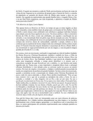 de Osíris. O quarto ato retratava a saída de Thoth, provavelmente em busca do corpo da
vítima divina. Seguiam-se as cerimônias de preparo para o funeral de Osíris e a marcha
do populacho ao santuário do deserto além de Ábidos para inumar o deus em seu
túmulo. Em seguida era representada uma grande batalha entre o vingador Hórus e Set,
e no ato final Osíris reaparecia, sua vida recuperada, e adentrava o templo de Ábidos
numa procissão triunfal*."
* Os Mistérios do Egito, Lewis Spence.
Não apenas havia os Mistérios de Osíris, no tempo em que os mitos ligados ao deus
eram ensaiados, como também rituais de grupo para a invocação de Ísis, Hathor, Amon
e Pasht e outros deuses eram celebrados sem referência a qualquer indivíduo humano
cuja relação com eles fosse aquela de um avatar. Na missa católica a vida e o ministério
divinos do Filho do Deus cristão são celebrados, em seguida a crucificação de seu
salvador, e sua ressurreição final em glória segu ida da assunção aos céus. Em épocas
mais antigas, esta celebração da missa era acompanhada por procissões deslumbrantes e
cortejos dos mistérios cheios de suntuosidade, esplendor e pompa, embora se deva
confessar que na ausência da técnica mágica toda essa ostentação externa contava muito
pouco. O Terceiro Grau dos maçons dramatiza o assassinato do Mestre, Hiram Abiff, e
sua ressurreição se segue posteriormente por um ato mágico, o soar da palavra mágica
perdida devolvendo H. A. à vida.
Os eventos, ricos em movimento, realização e organização na vida do lendário fundador
da Ordem Rosacruz, Christian Rosenkreutz, também o símbolo de Jesus, o Filho de
Deus, são totalmente dramatizados com grande beleza no ritual de Adeptus Minor da
Ordem da Golden Dawn. Sua finalidade, também, é que através da simpatia atuando
sobre uma imaginação refinada, o teurgo possa identificar a si mesmo com a
consciência exemplar da qual Rosenkreutz era o símbolo, e c uja história está sendo
repetida ante ele. Numa cena, a mais importante e eloqüente desse ritual, o principal
oficiante hierofântico é visto deitado como se estivesse morto no pastos ou túmulo
místico. Por meio de orações e invocações, o Adepto é simbolicamente ressuscitado da
tumba em cumprimento da profecia da grande fundador. Na hora solene da ressurreição,
quando a cerimônia revela a ressurreição do Adepto como Christian Rosenkreutz do
pastos onde ele estava enterrado, o Adepto Maior profere triunfalmente: "Pois sei que
meu redentor vive e que ele se postará no derradeiro dia sobre a Terra. Eu sou o
caminho, a verdade e a vida; ninguém virá ao Pai a não ser por mim. Eu sou o
purificado; eu atravessei os Portais das Trevas para a Luz; lutei sobre a Terra pelo bem;
findei minha obra; eu adentrei o invisível. Eu sou o Sol no seu nascer. Eu passei através
da hora nublada e noturna. Eu sou Amon, o Oculto, aquele que abre o dia. Eu sou Osí
ris Onnophris, o Justificado. Eu sou o Senhor da Vida que triunfa sobre a Morte; não há
nenhuma parte de mim que não pertença aos deuses. Eu sou o preparador da senda e
aquele que resgata para o interior da Luz. Que aquela Luz surja das Trevas! Antes eu era
cego, mas agora vejo. Eu sou o reconciliador com o inefável. Eu sou o habitante do
invisível. Que o brilho alvo do Espírito divino desça!
Essa peã de êxtase não é para ser interpretada como um mero discurso de palavras
grandiloqüentes. Se o Adepto realizou adequadamente sua obra mágica, e se encobriu
perfeitamente com a forma mágica apropriada, e se identificou com a consciência do
deus, os outros participantes da cerimônia experimentarão uma exaltação paralela ao
discurso de triunfo.
 