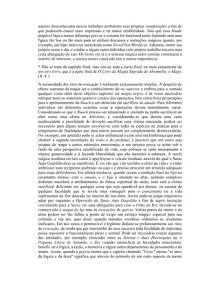 autores desconhecidos desses trabalhos atribuíram suas próprias composições a fim de
que pudessem causar mais impressão e ter maior credibilidade. Não que essa fraude
palpável faça a menor diferença pois se o sistema for funcional então Salomão será uma
figura tão boa ou tão ruim para se atribuir discursos e instruções mágicos quanto, por
exemplo, um hipo tético ser inexistente como Yossel ben Mordecai. Ademais, omitir seu
próprio nome e dar o crédito a algum outro indivíduo pelo próprio trabalho encerra uma
certa abnegação do ego. Os livros em si e o sistema mágico neles contido constituem a
matéria de interesse; a autoria nestes casos não tem a menor importância.
* Não se trata do capítulo final, mas sim de toda a parte final, ou mais exatamente do
terceiro livro, que é a parte final de O Livro da Magia Sagrada de Abramelin, o Mago.
(N. T.)
A necessidade dos ritos de evocação é realmente extremamente simples. A despeito do
objeto supremo da magia ser o conhecimento do eu superior e embora para a vontade
qualquer coisa além deste objetivo supremo ser magia negra, é às vezes necessário
redispor tanto os materiais quanto o cenário das operações, bem como fazer preparações
para o aprimoramento do Ruach a ser oferecido em sacrifício ao amado. Para diferentes
indivíduos em diferentes ocasiões essas p reparações devem naturalmente variar.
Considerando-se que o Ruach precisa ser renunciado e imolado na pedra sacrificial do
altar como uma oferta ao Altíssimo, e considerando-se que denota uma certa
mediocridade e puerilidade de devoção sacrificar uma vítima maculada, poderá ser
necessário para alguns teurgos envolver-se com todas as espécies de práticas para o
atingimento de finalidades que para outros possam ser completamente desnecessárias.
Por exemplo, um aprendiz pode se achar embaraçad o com uma má lembrança que pode
obstruir a sagrada recordação da visão e do perfume; é possível que um outro seja
incapaz de reagir a certos estímulos emocionais, e um terceiro possa se achar sob o
fardo de uma perspectiva estultificada da vida, cuja pobreza se opõe inteiramente à
intensa generosidade e à fecunda liberalidade que são inerentes à natureza. A tarefa
mágica imediata em tais casos é aperfeiçoar o veículo imediato através do qual o Santo
Anjo Guardião deve se manifestar. É em vão que s ão vertidos o elixir da vida e o vinho
ambrosial num recipiente quebrado ou sujo e é preciso procurar um remédio adequado
para essas deficiências. Em última instância, quando ocorre a rendição final do Ego no
casamento místico com o amado, e o Ego é imolado no altar, nenhum complexo
disforme maculará o arrebatamento do êxtase espiritual da união, nem será a vítima
sacrificial deficiente em qualquer coisa que seja agradável aos deuses, ou carente de
qualquer faculdade que se revele uma vantagem para o crescimento ou a vida
suplementar da flor dourada no interior de sua alma. Assim pode-se julgar imperativo
adiar por enquanto a Operação do Santo Anjo Guardião a fim de suprir instrução
conveniente para a Noiva em suas obrigações para com o Filho do Rei; devotar-se no
começo não à magia da luz mas às evocações da goécia. Várias partes da mente e da
alma podem ser tão falhas a ponto de exigir um esforço mágico especial para seu
estímulo e rep aro, quer dizer, quando métodos seculares ordinários se revelaram
ineficazes. Em tais casos é permissível e legítimo dedicar-se preliminarmente aos ritos
de evocação, de modo que por intermédio de seus recursos toda faculdade do indivíduo
possa reassumir o funcionamento pleno e normal. Pode ser necessário evocar algumas
das entidades, por exemplo, elencadas entre as Setenta e duas Hierarquias de A
Pequena Chave de Salomão, o Rei visando intensificar as faculdades emocionais,
benefic iar a lógica, a razão, a memória e algum outro departamento do pensamento e da
mente. Assim, quando a goécia instrui que o espírito chamado "Foras" ensina "as artes
da lógica e da ética" significa que através do estímulo de um certo aspecto da mente
 
