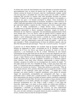 As formas mais usuais do ritual dramático tais como aplicadas às iniciações funcionam
aproximadamente mais ou menos da maneira que se segue. Após sua entrada nas
câmaras externas do Templo de Iniciação, onde ele é imediatamente vendado, vestido
com um toga preta e circundado três vezes pela cintura com um cordel, o neófito é
conduzido pelo guardião às estações onde estão presidindo oficiantes nos pontos
cardeais. O objetivo da venda é representar a cegueira da ilusória vi da mundana e a
ignorância nas quais o ser humano incorrigível se debate, vítima involuntária da
tragédia perpetuamente representada de nascimento, decadência e morte dolorosos. O
cordel é triplo para representar os três elementos maiores: fogo, ar e água; a toga é preta
para representar também o negrume da vida e Saturno, que é morte, o grande ceifador
de tudo. O neófito circumpercorre o templo diversas vezes, e durante seu
circumpercurso os oficiantes, que deverão ser no futuro seus instrutores má gicos e que
igualmente representam os deuses sumamente benfazejos, exigem do neófito as
afirmações de seus objetivos e aspirações. Este procedimento automaticamente chama
nossa atenção para o Livro dos Mortos, onde no capítulo CXLVI e naqueles que se
seguem a este, os anjos e os deuses encarregados dos pilones sagrados ou as grandes
estações a serem ultrapassadas pelos mortos a caminho do Amentet, indagam destes
últimos seus negócios. Como reação à sua resposta de que o nome do guardião é
conhecido – com cujo conhecimento o nome não é senão um símbolo – e que ele vem
para responder a Thoth, conseqüentemente em busca da sabedoria superior, cada um
deles lhes dão permissão para prosseguir. "Passa, diz a sentinela do pilone. Tu és puro!"
É possível ver no Museu Britânico um excelente ritual de iniciação intitulado "O
Mistério do Julgamento da Alma", reconstruído por M. W. Blackden a partir dos
capítulos de O Livro dos Mortos que tratam da ascensão do morto ao salão do
julgamento, e sua beatificação na ilha da verdade. Demonstra de uma maneira
extremamente boa que pode muito bem ter sido que os textos que chegaram a nós sob o
título de O Livro dos Mortos eram fragmentos de um ritual de in iciação usado na época
em que o Egito florescia com os Sacerdotes-Reis-Adeptos o dirigindo. O ritual do
neófito da Golden Dawn, de modo semelhante, incorporou em si elementos egípcios
muito similares. Neste ritual vários oficiantes, representando os deuses cósmicos,
retardam o progresso do neófito em seu circumpercurso das estações do templo. "Tu
não podes passar por mim, diz o Guardião do Oeste, a menos que possas dizer meu
nome." E a resposta em nome do candidato é dada: "Escuri dão é o Teu Nome! Tu és o
Grandioso da Caminho das Sombras." Diante disto profere-se a prescrição: "Filho da
Terra, medo é fracasso. Sê tu, portanto, destemido, pois no coração do covarde a virtude
não habita! Tu me conheceste, assim segue em frente! " À medida que o ritual
prossegue com muitos desafios e respostas semelhantes vários pontos de instrução
mágica são apresentados, acompanhados por consagrações pelo fogo e a água,
purificando assim o neófito para a jornada posterior. Est as consagrações efetuadas
pelos representantes dos deuses no templo nos pontos cardeais constituem a preparação
para a realização da Grande Obra. Por meio de invocações as forças celestiais do além
são infundidas no ser do neófito, dotando-o de coragem e vontade que o capacitam a
perseverar resolutamente até o fim. Então a venda, o cordel e a veste negra são
removidos, dando lugar a um manto ou faixa atirados aos ombros para simbolizar a
pureza da vida e a grandeza da aspiração que atingiu o candidato. T erminadas as
consagrações e concluídas as invocações das essências, um certo conhecimento
fundamental de magia e o alfabeto filosófico é comunicado sob um voto de segredo.
Isto, como um todo, omitindo-se um grande número de pontos secundários e variações
triviais, constitui a base do ritual de iniciação do neófito.
 