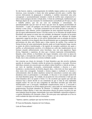 Se não houver, todavia, o prosseguimento do trabalho mágico prático em seu próprio
interesse, essas iniciações e rituais não terão qualquer proveito para o neófito. Que
servem efetivamente de preparação é verdadeiro, e também transmitem uma certa
consagração e sacramentalização tornando a tarefa do neófito mais compreensível e
talvez menos perigosa devido a virtude deles. A título de confirmação, lembraremos que
Milarepa depois de suas iniciações foi imediatamente aconselhado por M arpa a iniciar
o trabalho prático, que em seu caso era meditação e concentração. Ao
aprendizpreparado seja por meio de treino seja por meio de alguma peculiaridade de
nascimento – o qual, em qualquer caso devido à reencarnação implica numa atenção
anterior a estas coisas – a iniciação cerimonial tem um efeito distinto ao conceder ao
aprendizuma visão efêmera, porém resplendente da meta espiritual buscada por ele e
que ele agora indistintamente encara. E de fato assim é se os oficiantes do templo forem
hierofantes não apenas no nome mas em realidade, devidamente versados de um ponto
de vista prático na rotina e técnica mágicas, pois quando um oficiante do templo
representa o papel de um deus, se ele estiver familiarizado com os métodos da técnica
mágica, assumirá a forma daquele deus tão perfeitamente que as emanações magnéticas
provenientes do deus nele fluirão para a alma interior do neófito. Esse assumir de
formas divinas tal como anteriormente descrito, pode ser levado bastante longe, mesmo
ao ponto da efetiva transformação, e há registro de exemplos autênticos nos quais o
neófito, se suficientemente sensitivo, vê à distância no salão não simplesmente um ser
humano atuando arbitrariamente como hierofante, mas sim uma gigantesca figura
divina, fulgurante e espantosa, do deus que o homem representa cerimonialmente.
Quando, como afirmei, os hierofantes são magos treinados, como eram na época do
antigo Egito, a iniciação dos neófitos não se limitar a ser um serviço formal sem signi
ficado, mas é uma cerimônia de extrema realidade e poder.
Isto concerne aos rituais de iniciação. O ritual dramático que não envolve nenhuma
questão de iniciação é bastante similar do prisma da concepção e execução. Diversos
indivíduos ensaiam em concerto para seu próprio mútuo benefício a vida de um deus, e
por meio de repetidas invocações, comemorando mediante o discurso e a ação
incidentes e acontecimentos da história daquele deus, e têm êxito em fazer aparecer o
deus numa área consagrada. Acatando a técnica mágica e exaltando a si mesmo s
suficientemente além do plano dualístico normal de consciência ocorrerá uma união
duradoura entre os participantes e a divindade. As Bacantes é um exemplo notável de
um ritual dramático grego. Na verdade, de um ponto de vista cerimonial, é tudo que um
ritual dramático deve ser quanto à forma. E é tão excelente que aqueles que nele têm
interesse hoje o fazem devido ao seu sentimento de que se trata de uma esplêndida
tragédia teatral. No caso de uma companhia de indivíduos iniciados que estão bem
familiarizados com a invocação, trabalhando simpaticamente entre si, e exercendo a
vontade e a imaginação na forma mágica prescrita, a peça pode ser transformada numa
poderosíssima invocação dramática de Dionísio. A tradução em versos rimados do
Professor Gilbert Murray é mais uma obra-prima clássica de poesia recriativa do que
uma tradução literal do grego, transmitindo com suma fidelidade a atmosfera religiosa e
o espírito ditirâmbico da veneração a Baco. Há nesta peça uma suplicação ao d eus no
estilo exaltado tão típico de todas as invocações:
"Aparece, aparece, qualquer que seja tua forma ou nome
Ó Touro da Montanha, Serpente de Cem Cabeças,
Leão de Flama ardente!
 