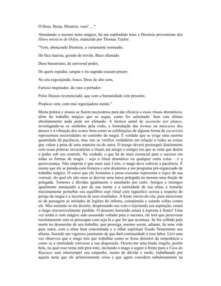 Ó Deus, Besta, Mistério, vem! ... "
Abordando o mesmo tema mágico, há um esplêndido hino a Dionísio proveniente dos
Hinos místicos de Orfeu, traduzido por Thomas Taylor:
"Vem, abençoado Dionísio, o variamente nomeado,
De face taurina, gerado do trovão, Baco afamado.
Deus bassariano, de universal poder,
De quem espadas, sangue e ira sagrada causam prazer:
No céu regozijando, louco, Deus de alto som,
Furioso inspirador, da vara o portador:
Pelos Deuses reverenciado, que com a humanidade está presente,
Propício vem, com mui regozijadora mente."
Muita prática e ensaio se fazem necessários para dar eficácia a esses rituais dramáticos,
além do trabalho mágico que se segue, como foi salientado. Sem este último
absolutamente nada pode ser efetuado. A técnica astral de ascensão nos planos,
investigando-se os símbolos pela visão, a formulação das formas ou máscaras dos
deuses e a vibração dos nomes bem como as celebrações de alguma forma de eucaristia
representam necessidades no caminho da magia. É verdade que se exige uma enorme
quantidade de paciência, mas isto se verifica verdadeiro em relação a todas as coisas
que valem a pena de uma maneira ou de outra. O teurgo deverá prosseguir diariamente
com essas práticas invocatórias e rituais até atingir o estágio em que se sinta que detém
o poder sob seu controle. Na verdade, o que há de mais essencial para o sucesso em
todas as formas de magia – seja o ritual dramático ou qualquer outra coisa – é a
perseverança. Não importa o que mais seja f eito, o mago deve cultivar a paciência. É
mister que ele se prenda com firmeza e sem desânimo a um programa pré-organizado de
trabalho mágico. O curso que ele formulou e jurou executar representa o logos de sua
vontade, do qual ele não ousa se desviar uma única polegada ou mesmo uma fração de
polegada. Temores e dúvidas igualmente o assaltarão por certo. Amigos e inimigos
igualmente ameaçarão a paz de sua mente e a serenidade de sua alma, e tentarão
maximamente perturbar seu equilíbrio espi ritual com tagarelice ociosa a respeito do
perigo da magia e a incerteza de seus resultados. A hoste inteira do céu, para mencionar
só de passagem as miríades de legiões do inferno, conspirarão e estarão soltas contra
ele. Mas somente se ele desistir, desprezando seu voto e rejeitando sua aspiração, estará
o mago irreversivelmente perdido. O desastre horrendo estará à espreita à frente! Uma
vez tenha o voto mágico sido assumido voltado para o sucesso, ele terá que perseverar
resolutamente sem se preocupar com seja lá o que for que aconteça. Se for colhido pela
morte no desenrolar de seu trabalho, que prossiga, mesmo assim, adiante, de uma vida
para outra, com a alma bem concentrada e o olhar espiritual fixado firmemente nas
alturas, fazendo um vigoroso juramento de que dará continuidade a esse labor. Lévi uma
vez observou que o mago tem que trabalhar como se fosse detentor da onipotência e
como se a eternidade estivesse a sua disposição. Ocorre-me uma lenda singela, porém
bela, na qual esse tema está pres ente, incitando o mago a seguir à frente para a Casa do
Repouso sem interromper seu empenho, isento de dúvida e medo, trabalhando por
aquela meta que ele primeiramente criou e que agora considera nebulosamente na
 