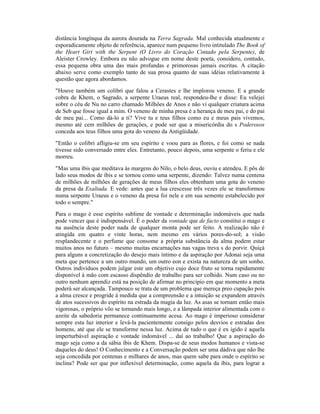 distância longínqua da aurora dourada na Terra Sagrada. Mal conhecida atualmente e
esporadicamente objeto de referência, aparece num pequeno livro intitulado The Book of
the Heart Girt with the Serpent (O Livro do Coração Cintado pela Serpente), de
Aleister Crowley. Embora eu não advogue em nome deste poeta, considero, contudo,
essa pequena obra uma das mais profundas e primorosas jamais escritas. A citação
abaixo serve como exemplo tanto de sua prosa quanto de suas idéias relativamente à
questão que agora abordamos.
"Houve também um colibri que falou a Cerastes e lhe implorou veneno. E a grande
cobra de Khem, o Sagrado, a serpente Uraeus real, respondeu-lhe e disse: Eu velejei
sobre o céu de Nu no carro chamado Milhões de Anos e não vi qualquer criatura acima
de Seb que fosse igual a mim. O veneno de minha presa é a herança de meu pai, e do pai
de meu pai... Como dá-lo a ti? Vive tu e teus filhos como eu e meus pais vivemos,
mesmo até cem milhões de gerações, e pode ser que a misericórdia do s Poderosos
conceda aos teus filhos uma gota do veneno da Antigüidade.
"Então o colibri afligiu-se em seu espírito e voou para as flores, e foi como se nada
tivesse sido conversado entre eles. Entretanto, pouco depois, uma serpente o feriu e ele
morreu.
"Mas uma íbis que meditava às margens do Nilo, o belo deus, ouviu e atendeu. E pôs de
lado seus modos de íbis e se tornou como uma serpente, dizendo: Talvez numa centena
de milhões de milhões de gerações de meus filhos eles obtenham uma gota do veneno
da presa da Exaltada. E vede: antes que a lua crescesse três vezes ele se transformou
numa serpente Uraeus e o veneno da presa foi nele e em sua semente estabelecido por
todo o sempre."
Para o mago é esse espírito sublime de vontade e determinação indomáveis que nada
pode vencer que é indispensável. É o poder da vontade que de facto constitui o mago e
na ausência deste poder nada de qualquer monta pode ser feito. A realização não é
atingida em quatro e vinte horas, nem mesmo em vários pores-do-sol; a visão
resplandecente e o perfume que consome a própria substância da alma podem estar
muitos anos no futuro – mesmo muitas encarnações nas vagas treva s do porvir. Quiçá
para alguns a concretização do desejo mais íntimo e da aspiração por Adonai seja uma
meta que pertence a um outro mundo, um outro eon e exista na natureza de um sonho.
Outros indivíduos podem julgar este um objetivo cujo doce fruto se torna rapidamente
disponível à mão com escasso dispêndio de trabalho para ser colhido. Num caso ou no
outro nenhum aprendiz está na posição de afirmar no princípio em que momento a meta
poderá ser alcançada. Tampouco se trata de um problema que mereça preo cupação pois
a alma cresce e progride à medida que a compreensão e a intuição se expandem através
de atos sucessivos do espírito na estrada da magia da luz. As asas se tornam então mais
vigorosas, o próprio vôo se tornando mais longo, e a lâmpada interior alimentada com o
azeite da sabedoria permanece continuamente acesa. Ao mago é imperioso considerar
sempre esta luz interior e levá-la pacientemente consigo pelos desvios e estradas dos
homens, até que ele se transforme nessa luz. Acima de tudo o que é ex igido é aquela
imperturbável aspiração e vontade indomável ... daí ao trabalho! Que a aspiração do
mago seja como a da sábia íbis de Khem. Dispa-se de seus modos humanos e vista-se
daqueles do deus! O Conhecimento e a Conversação podem ser uma dádiva que não lhe
seja concedida por centenas e milhares de anos, mas quem sabe para onde o espírito se
inclina? Pode ser que por inflexível determinação, como aquela da íbis, para lograr a
 