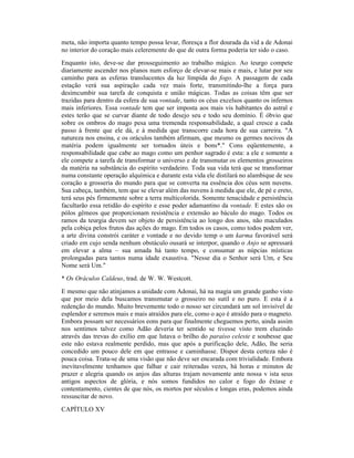 meta, não importa quanto tempo possa levar, floresça a flor dourada da vid a de Adonai
no interior do coração mais celeremente do que de outra forma poderia ter sido o caso.
Enquanto isto, deve-se dar prosseguimento ao trabalho mágico. Ao teurgo compete
diariamente ascender nos planos num esforço de elevar-se mais e mais, e lutar por seu
caminho para as esferas translucentes da luz límpida do fogo. A passagem de cada
estação verá sua aspiração cada vez mais forte, transmitindo-lhe a força para
desimcumbir sua tarefa de conquista e união mágicas. Todas as coisas têm que ser
trazidas para dentro da esfera de sua vontade, tanto os céus excelsos quanto os infernos
mais inferiores. Essa vontade tem que ser imposta aos mais vis habitantes do astral e
estes terão que se curvar diante de todo desejo seu e todo seu domínio. É óbvio que
sobre os ombros do mago pesa uma tremenda responsabilidade, a qual cresce a cada
passo à frente que ele dá, e à medida que transcorre cada hora de sua carreira. "A
natureza nos ensina, e os oráculos também afirmam, que mesmo os germes nocivos da
matéria podem igualmente ser tornados úteis e bons*." Cons eqüentemente, a
responsabilidade que cabe ao mago como um penhor sagrado é esta: a ele e somente a
ele compete a tarefa de transformar o universo e de transmutar os elementos grosseiros
da matéria na substância do espírito verdadeiro. Toda sua vida terá que se transformar
numa constante operação alquímica e durante esta vida ele distilará no alambique de seu
coração a grosseria do mundo para que se converta na essência dos céus sem nuvens.
Sua cabeça, também, tem que se elevar além das nuvens à medida que ele, de pé e ereto,
terá seus pés firmemente sobre a terra multicolorida. Somente tenacidade e persistência
facultarão essa retidão do espírito e esse poder adamantino da vontade. E estes são os
pólos gêmeos que proporcionam resistência e extensão ao báculo do mago. Todos os
ramos da teurgia devem ser objeto de persistência ao longo dos anos, não maculados
pela cobiça pelos frutos das ações do mago. Em todos os casos, como todos podem ver,
a arte divina constrói caráter e vontade e no devido temp o um karma favorável será
criado em cujo senda nenhum obstáculo ousará se interpor, quando o Anjo se apressará
em elevar a alma – sua amada há tanto tempo, e consumar as núpcias místicas
prolongadas para tantos numa idade exaustiva. "Nesse dia o Senhor será Um, e Seu
Nome será Um."
* Os Oráculos Caldeus, trad. de W. W. Westcott.
E mesmo que não atinjamos a unidade com Adonai, há na magia um grande ganho visto
que por meio dela buscamos transmutar o grosseiro no sutil e no puro. E esta é a
redenção do mundo. Muito brevemente todo o nosso ser circundará um sol invisível de
esplendor e seremos mais e mais atraídos para ele, como o aço é atraído para o magneto.
Embora possam ser necessários eons para que finalmente cheguemos perto, ainda assim
nos sentimos talvez como Adão deveria ter sentido se tivesse visto trem eluzindo
através das trevas do exílio em que lutava o brilho do paraíso celeste e soubesse que
este não estava realmente perdido, mas que após a purificação dele, Adão, lhe seria
concedido um pouco dele em que entrasse e caminhasse. Dispor desta certeza não é
pouca coisa. Trata-se de uma visão que não deve ser encarada com trivialidade. Embora
inevitavelmente tenhamos que falhar e cair reiteradas vezes, há horas e minutos de
prazer e alegria quando os anjos das alturas trajam novamente ante nossa v ista seus
antigos aspectos de glória, e nós somos fundidos no calor e fogo do êxtase e
contentamento, cientes de que nós, os mortos por séculos e longas eras, podemos ainda
ressuscitar de novo.
CAPÍTULO XV
 
