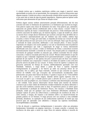 A relação teórica que o moderno espiritismo celebra com magia é passível, numa
oportunidade ou noutra, de ser questionada. Por conseguinte, é preciso fornecermos aqui
alguma resposta. Limitar-nos-emos a uma discussão sumária deste assunto já que parece
a este autor não se tratar de algo de grande importância. Algumas palavras apenas serão
suficientes para demonstrar de que forma tal relação existe.
Embora alguns autores tenham anteriormente pensado diferentemente, não há uma
conexão real entre os fenômenos do espiritismo e os fenômenos que ocorrem na magia.
Uma palavra separa uma classe de fenômenos da outra. Uma palavra que, entretanto,
representa um grande abismo estabelecido entre as duas classes: vontade! Todos os
fenômenos espíritas de transe e materialização são passivos. Estão totalmente além do
controle consciente do médium que, de maneira alguma, é capaz de modifi car, alterar
ou mesmo fixar o tempo desses fenômenos que ocorrem a ela (por força de hábito diz-se
ela; concebe-se automaticamente que um médium seja uma mulher, embora haja
exceções, é claro). O mago, por outro lado, se empenha em treinar sua vontade de modo
que nada aconteça em suas operações de luz sem sua utilização. Seja o que for que faça,
é realizado de modo consciente, deliberado e com intenção plena. A única exceção
importante em relação a isto ocorre quando a vont ade se transformou num tal poderoso
engenho taumatúrgico que toda a organização do mago se tornou inteiramente
identificada com essa vontade, e todos os fenômenos de forma e consciência ocorrem
automaticamente incluindo a extensão da vontade. Sua atuação pode ser comparada ao
movimento de qualquer membro ou músculo que, embora ocorrendo fora da volição
consciente, é todavia executado pela força da vontade. Mesmo relativamente ao que diz
respeito ao que é chamado vulgarmente de & quot;materialização", o mago controla a
aparição de um espírito. E não apenas isto pois é possível para ele fazer esse espírito
aparecer mediante suas conjurações e limitar as atividades do espírito a uma certa área
prescrita através do poder de sua vontade. A forma visível do espírito é composta das
grosseiras partículas de fumaça de incenso, deliberadamente queimado com essa
finalidade. Ademais, o mago detém o poder de fazer o espírito responder
inteligentemente às perguntas e de bani-lo qu ando sua presença deixar de ser
necessária. Isto se aplica, que fique reiterado, somente ao que concerne ao aspecto
inferior do trabalho visto que evocações são universalmente reconhecidas como
pertencentes aos graus mais baixos da técnica. E quanto à magia da luz ? Esta também
está de acordo com a vontade mágica. Quando advém aquela suprema crise na
invocação na qual o ego é tornado passivo para o advento do noivo e, com temor e
tremor ele cede seu próprio ser, essa renúncia é conforme uma determinação consciente
e sob vontade. Estas poucas observações devem bastar para mostrar de maneira
conclusiva que as duas ordens de fenômenos residem totalmente em planos diferentes e
que não existe nenhuma conexão entre as duas. O espiritismo parece se referir quase
que inteiramente à produção de fenômenos físicos, eles mesmos a finalidade desta
produção, sendo que em qualquer caso esses fenômenos dificilmente conduzem a
qualquer espécie de prova da sobrevivência e continuação da existência da alma. O
outro sistema, a teurgia, diz respeito a um domínio nobre e ao desenvolvimento de
grandes poderes no ser humano. O mago procura unir sua essência a uma realidade
profunda, duradoura, na aspiração de um conhecimento espiritual, de modo que seja
possível para ele apreender com sabedoria e intuição sua suprema imortalidade,
incorruptibilidade e eternidade.
A fim de discutir o espiritismo inteligentemente é necessário voltar aos princípios
fundamentais formulados em páginas anteriores. A teurgia concebe a remoção dos
invólucros da alma após a morte do corpo físico de maneira idêntica à teosofia de
 
